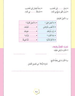 6161
. ِ‫ب‬ِ‫اس‬ َ‫ح‬ْ‫ل‬‫ا‬ ‫ى‬َ‫ل‬ِ‫إ‬ ُ‫س‬ِ‫ل‬ ْ‫َج‬‫ت‬ ُ‫ة‬َ‫م‬ ْ‫س‬َ‫ب‬ • 		. ِ‫ب‬ِ‫اس‬ َ‫ح‬ْ‫ل‬‫ا‬ ‫ى‬َ‫ل‬ِ‫إ‬ ......... ٌ‫م‬ِ‫اس‬َ‫ب‬ •
.ِ‫ء‬‫ا‬َ‫م‬ْ‫ل‬‫ا‬ ‫ي‬ِ‫ف‬ ......... ُ‫ة‬ َ‫ك‬َ‫م‬ َّ‫الس‬ • 		.ِ‫ء‬‫ا‬َ‫م‬ْ‫ل‬‫ا‬ ‫ي‬ِ‫ف‬ ُ‫ح‬َ‫ب‬ ْ‫س‬َ‫ي‬ ِ‫ر‬ْ‫ه‬َّ‫ن‬‫ال‬ ُ‫س‬َ‫ر‬َ‫ف‬ •
:ِ‫َال‬‫ث‬ِ‫م‬ْ‫ل‬‫ا‬َ‫ك‬ ْ‫ل‬ِ‫م‬ْ‫ك‬َ‫أ‬ ) ‫ب‬
! َ‫يل‬ِّ‫ن‬‫ال‬ َ‫ل‬َ‫م‬ ْ‫ج‬َ‫أ‬ ‫ا‬َ‫م‬ •! َ‫ة‬َ‫ي‬ْ‫َر‬‫ق‬ْ‫ل‬‫ا‬ َ‫ل‬َ‫م‬ ْ‫ج‬َ‫أ‬ ‫ا‬َ‫م‬ •
.ِ‫ن‬ْ‫ي‬َ‫د‬ِ‫ل‬‫ا‬َ‫و‬ْ‫ل‬‫ا‬ ِ‫ب‬ ِ‫ض‬ْ‫غ‬ُ‫ت‬ َ‫ا‬‫ل‬ •. َ‫ك‬َ‫م‬ِّ‫ل‬َ‫ع‬ُ‫م‬ ............•
َ‫ك‬َ‫ت‬َ‫ف‬ْ‫ر‬ُ‫غ‬ ْ‫ّب‬ِ‫ت‬َ‫ر‬ •َ‫ك‬َ‫ت‬َ‫يب‬ِ‫ق‬ َ‫ح‬ ............•
‫؟‬ َ‫ت‬ْ‫ل‬َ‫ك‬َ‫أ‬ ‫ا‬َ‫ذ‬‫ا‬َ‫م‬ •‫؟‬ َ‫ت‬ْ‫أ‬َ‫ر‬َ‫ق‬ ............•
‫ا‬ً‫ر‬ ِّ‫خ‬َ‫أ‬َ‫ت‬ُ‫م‬ ُ‫َام‬‫ن‬َ‫أ‬ َ‫ا‬‫ل‬ •.ً‫ة‬َ‫ل‬‫ِي‬‫و‬َ‫ط‬ ً‫ة‬َّ‫د‬ُ‫م‬ ............•
:‫واإلمالء‬ ُ‫ة‬َ‫ب‬‫ا‬َ‫ت‬ِ‫ك‬ْ‫ل‬‫ا‬ :‫ا‬ ً‫س‬ِ‫م‬‫ا‬ َ‫خ‬
: َ‫ك‬ْ‫ي‬َ‫ل‬َ‫ع‬ ‫ى‬َ‫ل‬ْ‫م‬ُ‫ي‬ ‫ا‬َ‫م‬ ْ‫ب‬ُ‫ت‬ْ‫اك‬ ) ‫أ‬
................... 			................... 			...................
: ِ‫خ‬ ْ‫س‬َّ‫ن‬‫ال‬ ِّ‫ط‬ َ‫ِخ‬‫ب‬ ‫ي‬ِ‫ل‬َ‫ي‬ ‫ا‬َ‫م‬ ْ‫ب‬ُ‫ت‬ْ‫اك‬ )‫ب‬
.ِ‫ل‬ ْ‫ص‬َ‫ف‬ْ‫ل‬‫ا‬ ِ‫يل‬ِ‫م‬ ْ‫َج‬‫ت‬ ‫ي‬ِ‫ف‬ ُ‫ء‬ َ‫ا‬‫ل‬َ‫م‬ُّ‫الز‬ ِ‫ك‬ِ‫ر‬‫ا‬ َ‫ش‬
........................................................................................
 