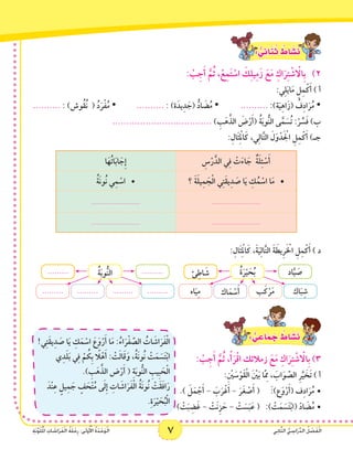 7 ‫ي‬ِ‫ن‬‫ا‬َّ‫ث‬‫ال‬ ُّ‫ي‬ ِ‫اس‬َ‫ر‬ِّ‫د‬‫ال‬ ُ‫ل‬ ْ‫ص‬َ‫ف‬ْ‫ل‬‫ا‬ِ‫ة‬َ‫ن‬َّ‫و‬َ‫ل‬ُ ْ‫م‬‫ال‬ ِ‫ات‬ َ‫اش‬َ‫ر‬َ‫ف‬ْ‫ل‬‫ا‬ ُ‫ة‬َ‫ل‬ْ‫ح‬ِ‫ر‬ :‫ى‬َ‫ل‬‫و‬ُ ْ‫أ‬‫ال‬ ُ‫ة‬َ‫د‬ْ‫ح‬َ‫و‬ْ‫ل‬‫ا‬ 7 ‫ي‬ِ‫ن‬‫ا‬َّ‫ث‬‫ال‬ ُّ‫ي‬ ِ‫اس‬َ‫ر‬ِّ‫د‬‫ال‬ ُ‫ل‬ ْ‫ص‬َ‫ف‬ْ‫ل‬‫ا‬ِ‫ة‬َ‫ن‬َّ‫و‬َ‫ل‬ُ ْ‫م‬‫ال‬ ِ‫ات‬ َ‫اش‬َ‫ر‬َ‫ف‬ْ‫ل‬‫ا‬ ُ‫ة‬َ‫ل‬ْ‫ح‬ِ‫ر‬ :‫ى‬َ‫ل‬‫و‬ُ ْ‫أ‬‫ال‬ ُ‫ة‬َ‫د‬ْ‫ح‬َ‫و‬ْ‫ل‬‫ا‬
: ٌّ‫ي‬ِ‫ائ‬َ‫ن‬ُ‫ث‬ ٌ‫اط‬ َ‫�ش‬َ‫ن‬
: ْ‫ب‬ِ‫ج‬َ‫أ‬ َّ‫م‬ُ‫ث‬ ،ْ‫ع‬ِ‫م‬َ‫ت‬ ْ‫اس‬ َ‫ك‬ِ‫ل‬‫ي‬ِ‫م‬َ‫ز‬ َ‫ع‬َ‫م‬ ِ‫اك‬َ‫ر‬ِ‫ت‬ ْ‫ش‬ ْ‫ا‬‫ِال‬‫ب‬ )2
:‫ي‬ِ‫ل‬َ‫ي‬‫ا‬َ‫م‬ ِ‫ل‬ِ‫م‬ْ‫ك‬َ‫أ‬ ) ‫أ‬
.......... : )‫ُوش‬‫ق‬ُ‫ن‬ ( ُ‫د‬َ‫ر‬ْ‫ف‬ُ‫م‬ • 	.......... : )‫ة‬َ‫يد‬ِ‫د‬ َ‫(ج‬ ُّ‫اد‬ َ‫ض‬ُ‫م‬ • 		.......... :)‫ة‬َ‫ي‬ِ‫ه‬‫ا‬َ‫(ز‬ ُ‫ف‬ِ‫د‬‫ا‬َ‫ر‬ُ‫م‬ •
.................................... ) ِ‫ب‬َ‫ه‬َّ‫الذ‬ َ‫ض‬ْ‫ر‬َ‫أ‬( ُ‫ة‬َ‫ب‬‫و‬ُّ‫ن‬‫ال‬ ‫ى‬َّ‫م‬ َ‫س‬ُ‫ت‬ :ْ‫ر‬ ِّ‫س‬َ‫ف‬ )‫ب‬
:ِ‫َال‬‫ث‬ِ ْ‫م‬‫ال‬َ‫ك‬ ،‫ي‬ِ‫ل‬‫ا‬َّ‫ت‬‫ال‬ َ‫ل‬َ‫و‬ْ‫د‬َ ْ‫ج‬‫ال‬ ِ‫ل‬ِ‫م‬ْ‫ك‬َ‫أ‬ )‫جـ‬
ِ‫س‬ْ‫ر‬َّ‫الد‬ ‫ي‬ِ‫ف‬ ْ‫ت‬َ‫ء‬‫ا‬ َ‫ج‬ ٌ‫ة‬َ‫ل‬ِ‫ئ‬ ْ‫س‬َ‫أ‬‫ا‬َ‫ه‬ُ‫ت‬‫ا‬َ‫ب‬‫ا‬ َ‫ِج‬‫إ‬
‫؟‬ َ‫ة‬َ‫ل‬‫ي‬ِ‫م‬ َ‫ج‬ْ‫ل‬‫ا‬ ‫ي‬ِ‫ت‬َ‫ق‬‫ي‬ِ‫د‬ َ‫ص‬ ‫ا‬َ‫ي‬ ِ‫ك‬ُ‫م‬ ْ‫اس‬ ‫ا‬َ‫م‬• 	ُ‫ة‬َ‫ن‬‫ُو‬‫ن‬ ‫ي‬ِ‫م‬ ْ‫•اس‬ 	
........................................................
........................................................
:ِ‫َال‬‫ث‬ِ ْ‫م‬‫ال‬َ‫ك‬ ،َ‫ة‬َ‫ي‬ِ‫ل‬‫ا‬َّ‫ت‬‫ال‬ َ‫ة‬ َ‫ِيط‬‫ر‬َ ْ‫خ‬‫ال‬ ِ‫ل‬ِ‫م‬ْ‫ك‬َ‫أ‬ ) ‫د‬
‫اك‬َ‫ب‬ِ‫ش‬‫ب‬َ‫ك‬ْ‫ر‬َ‫م‬‫اك‬َ‫م‬ ْ‫س‬َ‫أ‬‫اه‬َ‫ي‬ِ‫م‬
ُ‫ة‬َ‫ر‬ْ‫ي‬ َ‫ح‬ُ‫ب‬ ‫اد‬َّ‫ي‬ َ‫ص‬‫ئ‬ِ‫اط‬ َ‫ش‬
....................................
ُ‫ة‬َ‫ب‬‫و‬ُّ‫ن‬‫ال‬ ..................
: ٌّ‫ي‬ ِ‫اع‬َ‫م‬ َ‫ج‬ ٌ‫اط‬ َ‫�ش‬َ‫ن‬!‫ي‬ِ‫ت‬َ‫ق‬‫ي‬ِ‫د‬ َ‫ص‬ ‫ا‬َ‫ي‬ ِ‫ك‬َ‫م‬ ْ‫اس‬ َ‫ع‬َ‫و‬ْ‫ر‬َ‫أ‬ ‫ا‬َ‫م‬ :ُ‫اء‬َ‫ر‬ْ‫ف‬ َّ‫الص‬ ُ‫ات‬ َ‫اش‬َ‫ر‬َ‫ف‬ْ‫ل‬‫ا‬
‫ي‬ِ‫د‬َ‫ل‬َ‫ب‬ ‫ي‬ِ‫ف‬ ْ‫م‬ ُ‫ِك‬‫ب‬ ً‫ا‬‫ل‬ْ‫ه‬َ‫أ‬ : ْ‫ت‬َ‫ل‬‫ا‬َ‫ق‬َ‫و‬ ،ُ‫ة‬َ‫ن‬‫ُو‬‫ن‬ ْ‫ت‬َ‫م‬ َ‫س‬َ‫ت‬ْ‫ب‬‫ا‬
.) ِ‫ب‬َ‫ه‬َّ‫الذ‬ ‫ض‬ْ‫ر‬َ‫أ‬ ( ِ‫ة‬َ‫ب‬‫و‬ُّ‫ن‬‫ال‬ ِ‫ِيب‬‫ب‬ َ‫ح‬ْ‫ل‬‫ا‬
َ‫ْد‬‫ن‬ِ‫ع‬ ٍ‫يل‬ِ‫م‬ َ‫ج‬ ٍ‫ف‬ َ‫ح‬ْ‫ت‬ُ‫م‬ ‫ى‬َ‫ل‬ِ‫إ‬ ِ‫ات‬ َ‫اش‬َ‫ر‬َ‫ف‬ْ‫ل‬‫ا‬ ُ‫ة‬َ‫ن‬‫ُو‬‫ن‬ ْ‫َت‬‫ق‬َ‫ف‬‫ا‬َ‫ر‬
.ِ‫ة‬َ‫ر‬ْ‫ي‬ َ‫ح‬ُ‫ب‬ْ‫ل‬‫ا‬
: ْ‫ب‬ِ‫ج‬َ‫أ‬ َّ‫م‬ُ‫ث‬ ،ْ‫أ‬َ‫ر‬ْ‫ق‬‫ا‬ ‫زمالئك‬ َ‫ع‬َ‫م‬ ِ‫اك‬َ‫ر‬ِ‫ت‬ ْ‫ش‬ ْ‫ا‬‫ِال‬‫ب‬ )3
:ِ ْ‫ن‬‫ي‬ َ‫س‬ْ‫َو‬‫ق‬ْ‫ل‬‫ا‬ َ ْ‫ن‬‫ي‬َ‫ب‬ ‫ّا‬َِ‫م‬‫م‬ ، َ‫اب‬َ‫و‬ َّ‫الص‬ ِ‫ر‬َّ‫ي‬ َ‫َخ‬‫ت‬ ) ‫أ‬
.) َ‫ل‬َ‫م‬ ْ‫ج‬َ‫أ‬ - َ‫ب‬َ‫ر‬ْ‫غ‬َ‫أ‬ - َ‫ر‬َ‫غ‬ ْ‫ص‬َ‫أ‬ ( 	َ:)‫ع‬َ‫و‬ْ‫ر‬َ‫أ‬( ‫ف‬ِ‫د‬‫ا‬َ‫ر‬ُ‫م‬•	
) ْ‫ت‬َ‫ب‬ ِ‫ض‬َ‫غ‬ - ْ‫َت‬‫ن‬ِ‫ز‬ َ‫ح‬ - ْ‫ت‬ َ‫س‬َ‫ب‬َ‫ع‬ ( 	:) ْ‫ت‬َ‫م‬ َ‫س‬َ‫ت‬ْ‫ب‬‫(ا‬ ّ‫د‬‫ا‬ َ‫ض‬ُ‫م‬•	
 