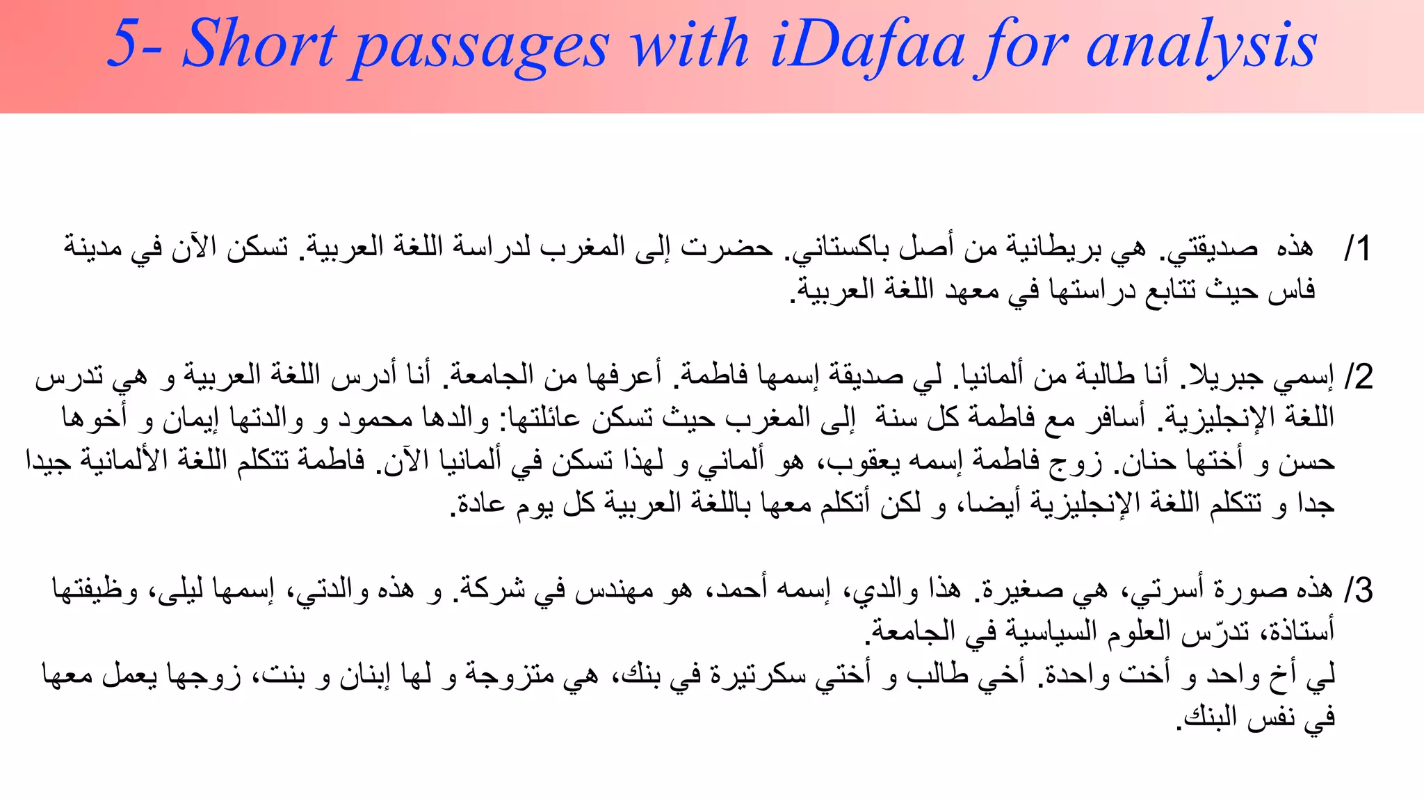 z
5- Short passages with iDafaa for analysis
/1‫صديقتي‬ ‫هذه‬.‫باكستاني‬ ‫أصل‬ ‫من‬ ‫بريطانية‬ ‫هي‬.‫العربية‬ ‫اللغة‬ ‫لدراسة‬ ‫المغرب‬ ‫إلى‬ ‫حضرت‬.‫ف‬ ‫اآلن‬ ‫تسكن‬‫مدينة‬ ‫ي‬
‫العربية‬ ‫اللغة‬ ‫معهد‬ ‫في‬ ‫دراستها‬ ‫تتابع‬ ‫حيث‬ ‫فاس‬.
/2‫جبريال‬ ‫إسمي‬.‫ألمانيا‬ ‫من‬ ‫طالبة‬ ‫أنا‬.‫فاطمة‬ ‫إسمها‬ ‫صديقة‬ ‫لي‬.‫الجامعة‬ ‫من‬ ‫أعرفها‬.‫ت‬ ‫هي‬ ‫و‬ ‫العربية‬ ‫اللغة‬ ‫أدرس‬ ‫أنا‬‫درس‬
‫اإلنجليزية‬ ‫اللغة‬.‫عائلتها‬ ‫تسكن‬ ‫حيث‬ ‫المغرب‬ ‫إلى‬ ‫سنة‬ ‫كل‬ ‫فاطمة‬ ‫مع‬ ‫أسافر‬:‫أ‬ ‫و‬ ‫إيمان‬ ‫والدتها‬ ‫و‬ ‫محمود‬ ‫والدها‬‫خوها‬
‫حنان‬ ‫أختها‬ ‫و‬ ‫حسن‬.‫اآلن‬ ‫ألمانيا‬ ‫في‬ ‫تسكن‬ ‫لهذا‬ ‫و‬ ‫ألماني‬ ‫هو‬ ،‫يعقوب‬ ‫إسمه‬ ‫فاطمة‬ ‫زوج‬.‫األل‬ ‫اللغة‬ ‫تتكلم‬ ‫فاطمة‬‫جيدا‬ ‫مانية‬
‫عادة‬ ‫يوم‬ ‫كل‬ ‫العربية‬ ‫باللغة‬ ‫معها‬ ‫أتكلم‬ ‫لكن‬ ‫و‬ ،‫أيضا‬ ‫اإلنجليزية‬ ‫اللغة‬ ‫تتكلم‬ ‫و‬ ‫جدا‬.
3/‫صغيرة‬ ‫هي‬ ،‫أسرتي‬ ‫صورة‬ ‫هذه‬.‫شركة‬ ‫في‬ ‫مهندس‬ ‫هو‬ ،‫أحمد‬ ‫إسمه‬ ،‫والدي‬ ‫هذا‬.‫وظيفتها‬ ،‫ليلى‬ ‫إسمها‬ ،‫والدتي‬ ‫هذه‬ ‫و‬
‫الجامعة‬ ‫في‬ ‫السياسية‬ ‫العلوم‬ ‫س‬ّ‫تدر‬ ،‫أستاذة‬.
‫واحدة‬ ‫أخت‬ ‫و‬ ‫واحد‬ ‫أخ‬ ‫لي‬.‫معه‬ ‫يعمل‬ ‫زوجها‬ ،‫بنت‬ ‫و‬ ‫إبنان‬ ‫لها‬ ‫و‬ ‫متزوجة‬ ‫هي‬ ،‫بنك‬ ‫في‬ ‫سكرتيرة‬ ‫أختي‬ ‫و‬ ‫طالب‬ ‫أخي‬‫ا‬
‫البنك‬ ‫نفس‬ ‫في‬.
 