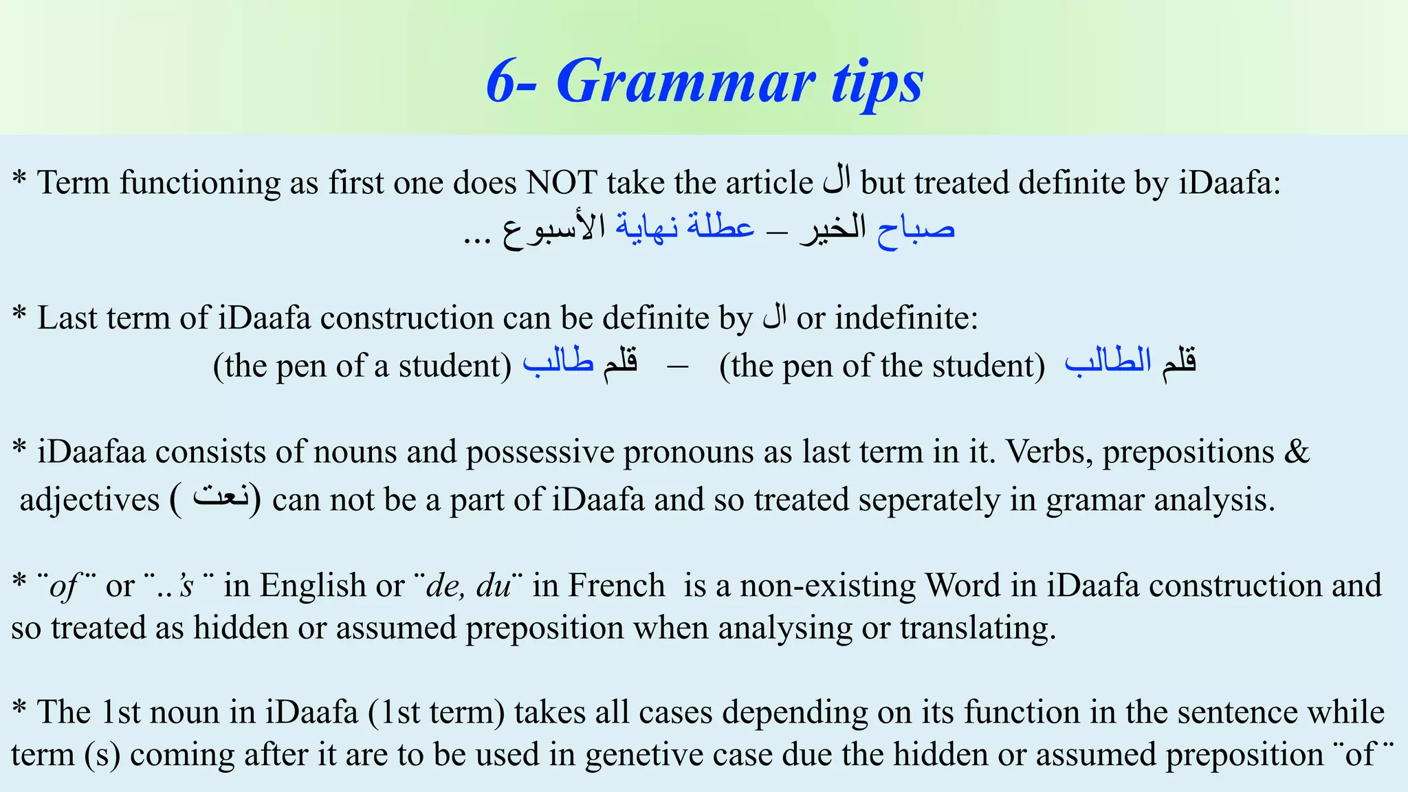 z 6- Grammar tips
* Term functioning as first one does NOT take the article ‫ال‬ but treated definite by iDaafa:
‫صباح‬‫الخير‬–‫عطلة‬‫نهاية‬‫األسبوع‬...
* Last term of iDaafa construction can be definite by ‫ال‬ or indefinite:
‫قلم‬‫الطالب‬(the pen of the student)–‫قلم‬‫طالب‬(the pen of a student)
* iDaafaa consists of nouns and possessive pronouns as last term in it. Verbs, prepositions &
adjectives ( ‫)نعت‬ can not be a part of iDaafa and so treated seperately in gramar analysis.
* ¨of ¨ or ¨..’s ¨ in English or ¨de, du¨ in French is a non-existing Word in iDaafa construction and
so treated as hidden or assumed preposition when analysing or translating.
* The 1st noun in iDaafa (1st term) takes all cases depending on its function in the sentence while
term (s) coming after it are to be used in genetive case due the hidden or assumed preposition ¨of ¨
 