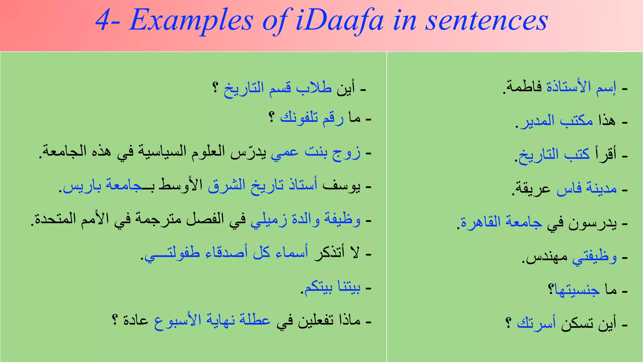 z
4- Examples of iDaafa in sentences
-‫أين‬‫التاريخ‬ ‫قسم‬ ‫طالب‬‫؟‬
-‫ما‬‫تلفونك‬ ‫رقم‬‫؟‬
-‫عمي‬ ‫بنت‬ ‫زوج‬‫الجامعة‬ ‫هذه‬ ‫في‬ ‫السياسية‬ ‫العلوم‬ ‫س‬ّ‫يدر‬.
-‫يوسف‬‫الشرق‬ ‫تاريخ‬ ‫أستاذ‬‫بــ‬ ‫األوسط‬‫باريس‬ ‫جامعة‬.
-‫زميلي‬ ‫والدة‬ ‫وظيفة‬‫المتح‬ ‫األمم‬ ‫في‬ ‫مترجمة‬ ‫الفصل‬ ‫في‬‫دة‬.
-‫أتذكر‬ ‫ال‬‫طفولتـــي‬ ‫أصدقاء‬ ‫كل‬ ‫أسماء‬.
-‫بيتكم‬ ‫بيتنا‬.
-‫في‬ ‫تفعلين‬ ‫ماذا‬‫األسبوع‬ ‫نهاية‬ ‫عطلة‬‫؟‬ ‫عادة‬
-‫األستاذة‬ ‫إسم‬‫فاطمة‬.
-‫هذا‬‫المدير‬ ‫مكتب‬.
-‫أقرأ‬‫التاريخ‬ ‫كتب‬.
-‫فاس‬ ‫مدينة‬‫عريقة‬.
-‫في‬ ‫يدرسون‬‫القاهرة‬ ‫جامعة‬.
-‫وظيفتي‬‫مهندس‬.
-‫ما‬‫جنسيتها‬‫؟‬
-‫تسكن‬ ‫أين‬‫أسرتك‬‫؟‬
 