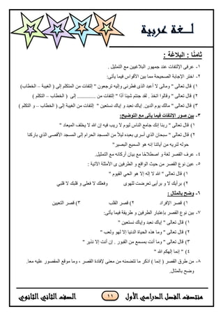 11
: ‫البالغة‬ : ‫ا‬ً‫ن‬‫ثام‬
1-. ‫اىزَثٞو‬ ‫ٍغ‬ ِٞٞ‫اىجالغ‬ ‫جَٖ٘س‬ ‫ػْذ‬ ‫اإلىزفبد‬ ٚ‫ػشف‬
2-ِٞ‫ث‬ ‫ٍَب‬ ‫اىصحٞحخ‬ ‫اإلجبثخ‬ ‫اخزش‬:ٚ‫ٝأر‬ ‫فَٞب‬ ‫األق٘اط‬
1)ُ٘‫رشجؼ‬ ٔٞ‫ٗإى‬ ّٚ‫فطش‬ ٙ‫اىز‬ ‫أػجذ‬ ‫ال‬ ٚ‫ٍٗبى‬ " ٚ‫رؼبى‬ ‫قبه‬‫اىغٞجخ‬ ( ٚ‫إى‬ ٌ‫اىَزني‬ ٍِ ‫إىزفبد‬ "–)‫اىخطبة‬
2)‫أ‬ ‫شٞئب‬ ٌ‫جئز‬ ‫ىقذ‬ . ‫ارخز‬ ‫ٗقبى٘ا‬ " ٚ‫رؼبى‬ ‫قبه‬‫د‬‫إىزفب‬ " ‫ا‬‫د‬‫اىخطبة‬ ( ٚ‫إى‬ ............. ٍِ–) ٌ‫اىزني‬
3)" ٚ‫رؼبى‬ ‫قبه‬ٍ‫ب‬‫ى‬‫ل‬ًٝ٘‫ا‬‫ى‬‫ذ‬ِٝ.‫إ‬ٝ‫ب‬‫ك‬ّ‫ؼ‬‫ج‬‫ذ‬ٗ‫إ‬ٝ‫ب‬‫ك‬ّ‫س‬‫ز‬‫ؼ‬ِٞ"ٚ‫إى‬ ‫اىغٞجخ‬ ٍِ ‫إىزفبد‬‫اىخطبة‬ (–) ٌ‫اىزني‬ ٗ
3-‫بين‬‫ص‬:‫التوضيح‬ ‫مع‬ ‫يأتى‬ ‫فيما‬ ‫اإللتفات‬ ‫ور‬
1)" ‫اىَٞؼبد‬ ‫ٝخيف‬ ‫ال‬ ‫هللا‬ ُ‫إ‬ ٔٞ‫ف‬ ‫سٝت‬ ‫ال‬ ً٘ٞ‫ى‬ ‫اىْبط‬ ‫جبٍغ‬ ‫إّل‬ ‫سثْب‬ " ٚ‫رؼبى‬ ‫قبه‬
2)‫اىَسجذ‬ ٚ‫إى‬ ً‫اىحشا‬ ‫اىَسجذ‬ ٍِ ً‫ال‬ٞ‫ى‬ ٓ‫ثؼجذ‬ ٙ‫أسش‬ ٛ‫اىز‬ ُ‫سجحب‬ " ٚ‫رؼبى‬ ‫قبه‬‫ثبسمْب‬ ٛ‫اىز‬ ٚ‫األقص‬
"‫اىجصٞش‬ ‫اىسَٞغ‬ ٕ٘ ّٔ‫إ‬ ‫آٝبرْب‬ ٍِ ٔٝ‫ىْش‬ ٔ‫ح٘ى‬
4-.‫اىزَثٞو‬ ‫ٍغ‬ ّٔ‫أسمب‬ ُ‫ثٞب‬ ‫ٍغ‬ ‫ًب‬‫ح‬‫اصطال‬ ٗ ‫ىغخ‬ ‫اىقصش‬ ‫ػشف‬
5-: ‫اٟرٞخ‬ ‫األٍثيخ‬ ٙ ِٞ‫اىطشف‬ ٗ ‫اى٘اقغ‬ ‫حٞث‬ ٍِ ‫اىقصش‬ ‫ّ٘ع‬ ِٞ‫ػ‬
1)" ً٘ٞ‫اىق‬ ٜ‫اىح‬ ٕ٘ ‫إال‬ ٔ‫إى‬ ‫ال‬ ‫هللا‬ " ٚ‫رؼبى‬ ‫قبه‬
2)ٗ ‫ال‬ ‫ثشأٝل‬‫ث‬‫ش‬‫أ‬ٖٝٙ٘‫ىي‬ ‫رؼشضذ‬ ٚٗ‫ف‬‫ال‬ ‫ؼيل‬ٜ‫قيج‬ ‫ال‬ ‫قيجل‬ ٗ ٚ‫فؼي‬
6-: ‫بالمثال‬ ‫وضح‬
1)‫اإلفشاد‬ ‫قصش‬2‫اىقيت‬ ‫قصش‬ )3)ِٞٞ‫اىزؼ‬ ‫قصش‬
7-:ٚ‫ٝأر‬ ‫فَٞب‬ ‫طشٝقخ‬ ٗ ِٞ‫اىطشف‬ ‫ثإػزجبس‬ ‫اىقصش‬ ‫ّ٘ع‬ ِٞ‫ث‬
1)" ِٞ‫ّسزؼ‬ ‫ٗإٝبك‬ ‫ّؼجذ‬ ‫إٝبك‬ " ٚ‫رؼبى‬ ‫قبه‬
2)" ‫ٗىؼت‬ ٖ٘‫ى‬ ‫إال‬ ‫اىذّٞب‬ ‫اىحٞبح‬ ٓ‫ٕز‬ ‫ٍٗب‬ " ٚ‫رؼبى‬ ‫قبه‬
3)ُ‫إ‬ . ‫اىقج٘س‬ ٍِ ‫ثَسَغ‬ ‫أّذ‬ ‫ٍٗب‬ " ٚ‫رؼبى‬ ‫قبه‬" ‫ّزٝش‬ ‫إال‬ ‫أّذ‬
4)" ‫هللا‬ ٌ‫إىٖن‬ ‫إَّب‬ "
8-.‫ٍؼب‬ ٔٞ‫ػي‬ ‫اىَقص٘س‬ ‫ٍ٘قغ‬ ‫ٍٗب‬ ، ‫اىقصش‬ ‫إلفبدح‬ ْٚ‫ٍؼ‬ ٍِ َْٔ‫رزض‬ ‫ٍب‬ ‫ارمش‬ ) ‫إَّب‬ ( ‫اىقصش‬ ‫طشق‬ ٍِ
.‫ثبىَثبه‬ ‫ٗضح‬
 