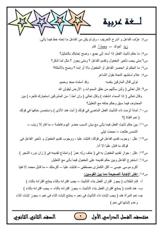 2
‫س‬4:‫ٌأتى‬ ‫فٌما‬ ‫خط‬ ‫تحته‬ ‫ما‬ ‫الفاعل‬ ‫من‬ ‫ٌكن‬ ‫لم‬ َ‫م‬ِ‫ل‬‫و‬ ، ‫التعرٌف‬ ‫اشرح‬ ‫و‬ ‫الفاعل‬ ‫ف‬َّ‫ر‬َ‫ع‬ :
‫زٌد‬‫أخوك‬–ُُُ‫د‬‫محم‬‫قام‬
‫س‬5‫بالتمثٌل؟‬ ‫إجابتك‬ ‫وضح‬ ، ‫جمع‬ ‫إلى‬ ‫أسند‬ ‫إذا‬ ‫الفعل‬ ‫تأنٌث‬ ‫حكم‬ ‫ما‬ :
‫س‬6‫تذكر؟‬ ‫لما‬ ‫مثل‬ ‫؟‬ ‫ٌجوز‬ ‫ومتى‬ ‫؟‬ ‫الفاعل‬ ‫وتقدٌم‬ ‫المفعول‬ ‫تأخٌر‬ ‫ٌجب‬ ‫:متى‬
‫س‬7‫باألمثلة؟‬ ‫وضح‬ ‫؟‬ ‫إنما‬ ‫أو‬ ‫بال‬ ‫المفعول‬ ‫أو‬ ‫الفاعل‬ ‫انحصر‬ ‫لو‬ ‫الحكم‬ ‫ما‬ :
‫س‬8‫الشاعر‬ ‫بقول‬ ‫النحاة‬ ‫استشهد‬ ‫علم‬ :
‫بنفسه‬ ‫المارقٌن‬ ‫قتال‬ ‫تولى‬‫وحمٌم‬ ‫مبعد‬ ‫أسلماه‬ ‫وقد‬
‫س‬9‫هللا‬ ‫لٌقولن‬ ‫األرض‬ ‫و‬ ‫السموات‬ ‫خلق‬ ‫من‬ ‫سألتهم‬ ‫ولئن‬ ( ‫تعالى‬ ‫قال‬ :
‫و‬ ) ‫انشقت‬ ‫السماء‬ ‫إذا‬ ( ‫تعالى‬ ‫وقال‬) ‫فأجره‬ ‫استجارك‬ ‫المشركٌن‬ ‫من‬ ُُُ‫د‬‫أح‬ ‫وإن‬ ( ‫تعالى‬ ‫قال‬‫بٌن‬
‫المحذوف‬‫التعلٌل؟‬ ‫مع‬ ‫حذفه‬ ‫وحكم‬ ‫سبق‬ ‫فٌما‬
‫س‬11‫قولك‬ ً‫ف‬ ً‫الماض‬ ‫الفعل‬ ‫التأنٌث‬ ‫تاء‬ ‫لزمت‬ ‫لماذا‬ :‫أبت‬ (‫قولك‬ ً‫ف‬ ‫حذفها‬ ‫واستحسن‬ ) ‫األذى‬ ‫هند‬
‫)؟‬ ‫الفتاة‬ ‫نعم‬ (
‫س‬11‫فاطمة‬ ‫الٌوم‬ ‫حضر‬ ‫السبب‬ ‫بٌان‬ ‫مع‬ ‫ٌأتى‬ ‫فٌما‬ ‫الفعل‬ ‫تأنٌث‬ ‫حكم‬ ‫بٌن‬ :–‫زٌنب‬ ‫إل‬ ‫قام‬ ‫ما‬–
‫طلعت‬ ‫الشمس‬–‫لٌلى‬ ‫نجحت‬
‫س‬12‫المفعول‬ ‫تقدٌم‬ ‫ووجوب‬ ، ‫علٌا‬ ‫قابلت‬ :‫قولك‬ ً‫ف‬ ‫الفاعل‬ ‫تقدٌم‬ ‫وجوب‬ : ‫علل‬ :ً‫ف‬ ‫الفاعل‬ ‫تأخٌر‬ ‫و‬
.‫أنا‬ ‫إل‬ ‫علٌا‬ ‫قابل‬ ‫ما‬ ‫قولك‬
‫س‬13‫المفعول‬ ‫تقدٌم‬ ‫جواز‬ : ‫علل‬ :) ‫الشجر‬ ‫نوره‬ ‫زان‬ ( ‫فى‬ ‫تقدٌمه‬ ‫وامتناع‬ ) ُ‫ر‬‫عم‬ ‫َّه‬‫ب‬‫ر‬ ‫خاف‬ ( ً‫ف‬ ‫به‬
‫س‬14.‫التعلٌل‬ ‫مع‬ ‫ٌأتى‬ ‫فٌما‬ ‫المفعول‬ ‫على‬ ‫تقدٌمه‬ ‫حكم‬ ‫وبٌن‬ ‫الفاعل‬ ‫استخرج‬ :
‫عٌسى‬ ‫موسى‬ ‫أكرم‬–‫مصطفى‬ ‫الكمثرى‬ ‫أكل‬–‫علٌا‬ ‫قابلت‬–‫أكرمتك‬–‫إلعلٌا‬ ‫محمد‬ ‫قابل‬ ‫ما‬
‫س‬15::‫القوسين‬ ‫بين‬ ‫مما‬ ‫الصحيحة‬ ‫اإلجابة‬ ‫اختر‬
‫أ‬-‫ق‬‫الطلب‬ ‫ام‬‫التأنٌث‬ ‫بتاء‬ ‫الفعل‬ ‫اقتران‬ ‫ٌجوز‬ (–) ‫بالتاء‬ ‫اقترانه‬ ‫ٌمتنع‬ ‫بالتاء‬ ‫اقترانه‬ ‫ٌجب‬
‫ب‬-‫التأنٌث‬ ‫بتاء‬ ‫الفعل‬ ‫اقتران‬ ‫ٌمتنع‬ ( ‫قامت‬ ‫هند‬–‫بالتاء‬ ‫اقترانه‬ ‫ٌجوز‬–) ‫بالتاء‬ ‫اقترانه‬ ‫ٌجب‬
‫جـ‬-‫نعم‬ ‫فى‬ ‫التأنٌث‬ ‫تاء‬ ‫إثبات‬ ‫ٌجب‬ ( ‫هند‬ ‫المرأة‬ ‫نعم‬–‫نعم‬ ‫فى‬ ‫التاء‬ ‫إثبات‬ ‫ٌمتنع‬–‫التاء‬ ‫إثبات‬ ‫ٌجوز‬
) ‫نعم‬ ً‫ف‬ ‫إثباتها‬ ‫وعدم‬
 