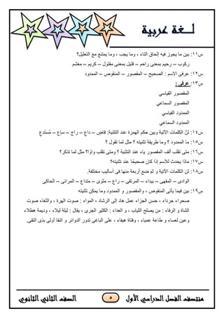 5
‫س‬11‫التعلٌل؟‬ ‫مع‬ ‫ٌمتنع‬ ‫وما‬ ، ‫ٌجب‬ ‫وما‬ ، ‫التاء‬ ‫إلحاق‬ ‫فٌه‬ ‫ٌجوز‬ ‫ما‬ ‫بٌن‬ :
‫ركوب‬–‫راحم‬ ‫بمعنى‬ ‫رحٌم‬–‫مقتول‬ ‫بمعنى‬ ‫قتٌل‬–‫كرٌم‬–‫مغشم‬
‫س‬12‫الصحٌح‬ : ‫السم‬ ‫عرفى‬ :–‫المقصور‬–‫المنقوص‬–‫الممدود‬
‫س‬13:‫عر‬: ‫فى‬
ً‫القٌاس‬ ‫المقصور‬
ً‫السماع‬ ‫المقصور‬
ً‫القٌاس‬ ‫الممدود‬
ً‫السماع‬ ‫الممدود‬
‫س‬14ٍ‫قاض‬ :‫التثنٌة‬ ‫عند‬ ‫الهمزة‬ ‫حكم‬ ‫وبٌن‬ ‫اآلتٌة‬ ‫الكلمات‬ َّ‫ثن‬ :–ٍ‫داع‬–ِ‫راج‬–‫ٍع‬‫ا‬‫س‬–ٍ‫دع‬َ‫ت‬‫ُس‬‫م‬
‫س‬15‫؟‬ ‫تقول‬ ‫لما‬ ‫مثل‬ ‫؟‬ ‫تثنٌته‬ ‫طرٌقة‬ ‫وما‬ ‫؟‬ ‫الممدود‬ ‫ما‬ :
‫س‬16‫عند‬ ‫ٌاء‬ ‫المقصور‬ ‫ألف‬ ‫تقلب‬ ‫متى‬ :‫تذكر؟‬ ‫لما‬ ‫مثل‬ ‫ا؟‬ ‫ا‬‫واو‬ ‫تقلب‬ ‫ومتى‬ ‫؟‬ ‫التثنٌة‬
‫س‬17‫تثنٌته؟‬ ‫عند‬ ‫ا‬‫صحٌحا‬ ‫كان‬ ‫إذا‬ ‫للسم‬ ‫ٌحدث‬ ‫ماذا‬ :
‫س‬18.‫مختلفة‬ ‫أسالٌب‬ ‫فى‬ ‫منها‬ ‫أربعة‬ ‫ضع‬ ‫ثم‬ ‫و‬ ‫اآلتٌة‬ ‫الكلمات‬ ‫ثن‬ :
‫الوادى‬–‫المقهى‬–‫بٌداء‬–‫المرتقى‬–‫راع‬–‫مثوى‬–‫متداع‬–‫المرائى‬–‫الحاكى‬
‫س‬19‫تثنٌته‬ ‫ٌمكن‬ ‫وما‬ ‫الممدود‬ ‫و‬ ‫والمقصور‬ ، ‫المنقوص‬ ‫ٌأتى‬ ‫فٌما‬ ‫بٌن‬ :
‫والثغاء‬ ، ‫الهرة‬ ‫صوت‬ : ‫المواء‬ ، ‫الرشاد‬ ‫إلى‬ ‫هاد‬ ‫عمل‬ ‫الجزاء‬ ‫حسن‬ ، ‫جرداء‬ ‫صحراء‬‫صوت‬
‫هطلء‬ ‫ودٌمة‬ ، ‫لٌلء‬ ‫لٌلة‬ : ‫ٌقال‬ ، ‫الجرى‬ ‫الكثٌر‬ : ‫العداء‬ ‫و‬ ، ‫الثٌاب‬ ‫ٌصلح‬ ‫من‬ : ‫الرفاء‬ ‫و‬ ‫الشاة‬
‫عم‬ ‫طاعة‬ ‫و‬ ‫لعساء‬ ‫وعٌن‬.‫التقى‬ ‫بذى‬ ‫أولى‬ ‫النقا‬ ‫و‬ ‫الدوائر‬ ‫تدور‬ ‫الباغى‬ ‫على‬ ، ‫هٌفاء‬ ‫وفتاة‬ ، ‫ٌاء‬
 