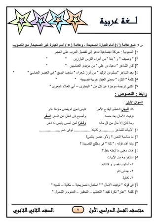 7
‫س‬4:( ‫عالمة‬ ‫ضع‬√( ‫وعالمة‬ ، ‫الصحيحة‬ ‫العبارة‬ ‫أمام‬ )) ×‫أمام‬‫التصويب‬ ‫مع‬ .‫الصحيحة‬ ‫غير‬ ‫العبارة‬
1).‫العجم‬ ‫على‬ ‫العرب‬ ‫تفضٌل‬ ‫إلى‬ ‫تدعو‬ ‫اجتماعٌة‬ ‫حركة‬ : ‫الشعوبٌة‬
2)‫البارزٌن‬ ‫الفرس‬ ‫أمراء‬ ‫من‬ " ‫بغا‬ " ‫و‬ " ‫وصٌف‬ """
3)‫العباسٌٌن‬ ‫مؤٌدى‬ ‫من‬ " ‫على‬ ‫بن‬ ‫دعبل‬ " ‫الشاعر‬ ‫كان‬""
4)‫العص‬ ‫فى‬ " ‫البدٌع‬ ‫مذهب‬ " ‫شعراء‬ ‫أبرز‬ ‫من‬ " ‫الولٌد‬ ‫بن‬ ‫"مسلم‬ ‫الشاعر‬ ‫ٌعد‬" ً‫العباس‬ ‫ر‬"
5)‫فصٌحة‬ ‫عربٌة‬ ‫العنق‬ ‫بمعنى‬ " ‫د‬ ْ‫الكر‬ " ‫كلمة‬""
6)‫البحترى‬ " ‫من‬ ‫كل‬ ‫عن‬ ‫موجزة‬ ‫ترجمة‬ ً‫اكتب‬–" ‫المعرى‬ ‫العلء‬ ‫أبى‬
: ‫النصوص‬ : ‫ا‬ً‫ع‬‫راب‬
‫السؤال‬:‫األول‬
‫كذا‬‫فليجل‬‫األمر‬ ‫لٌفدح‬ ‫الخطبو‬‫عذر‬ ‫ماؤها‬ ‫ٌفض‬ ‫لم‬ ‫لعٌن‬ ‫فلٌس‬
‫محمد‬ ‫بعد‬ ‫اآلمال‬ ‫توفٌت‬‫السفر‬ ‫عن‬ ‫شغل‬ ‫فى‬ ‫وأصبح‬‫ر‬ْ‫ف‬‫الس‬
‫ماله‬ ‫قل‬ ‫من‬ ‫مال‬ ‫إل‬ ‫كان‬ ‫وما‬‫ا‬ً‫وذخر‬‫ذخر‬ ‫له‬ ‫ولٌس‬ ‫أمسى‬ ‫لمن‬
1)................... ‫عام‬ ‫توفى‬ ............... ‫كنٌته‬ ‫............و‬ ‫للشاعر‬ ‫األبٌات‬
2)‫ٌنتمى؟‬ ‫عصر‬ ‫وألى‬ ‫؟‬ ‫النص‬ ‫مناسبة‬ ‫ما‬
3)‫؟‬ ‫القصٌدة‬ ‫مطلع‬ ‫فى‬ " ‫كذا‬ " : ‫قوله‬ ‫أفاد‬ ‫ماذا‬
4)‫ما‬ ‫معنى‬ ‫هات‬‫؟‬ ‫خط‬ ‫تحته‬
5)‫األبٌات‬ ‫من‬ ‫استخرجة‬
1-‫فائدته‬ ‫و‬ ‫قصر‬ ‫أسلوب‬
2-‫تام‬ ‫جناس‬
3-‫كناٌة‬
6)‫تصرٌحٌة‬ ‫استعارة‬ " " ‫اآلمال‬ ‫توفٌت‬ " ‫قوله‬ ‫فى‬–‫مكنٌة‬–" ‫تشبٌه‬
7)‫التعظٌم‬ " ‫تفٌد‬ ‫نكرة‬ "‫"عذر‬ ‫كلمة‬–‫التحقٌر‬–" ‫الشمول‬ ‫و‬ ‫العموم‬
 