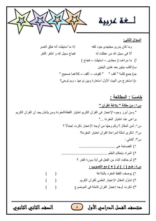 8
:‫الثاني‬ ‫السؤال‬
‫كفه‬ ‫جود‬ ‫مجتهدى‬ ‫ٌدرى‬ ‫كان‬ ‫وما‬‫العسر‬ ‫خلق‬ ‫أنه‬ ‫استهلت‬ ‫ما‬ ‫إذا‬
‫له‬ ‫عطلت‬ ‫من‬ ‫هللا‬ ‫سبٌل‬ ‫فى‬ ‫أل‬‫الثغر‬ ‫انثغر‬ ‫و‬ ‫هللا‬ ‫سبٌل‬ ‫فجاج‬
‫أ‬)‫مجتدى‬ ( ‫مرادف‬ ‫ما‬–‫استهلت‬–) ‫فجاج‬
‫ب‬)‫البٌتٌن‬ ‫هذٌن‬ ‫بعد‬ ‫بٌتٌن‬ ‫اكتب‬
" ‫كف‬ " ‫كلمة‬ ‫جمع‬ )‫جـ‬‫كفوف‬ "–‫أكف‬–" ‫صحٌح‬ ‫كلهما‬
‫وبم‬ ، ‫نوعها‬ ‫وبٌن‬ ‫استعارة‬ ‫األول‬ ‫البٌت‬ ‫من‬ ‫استخرج‬ )‫ء‬‫توحى؟‬
‫ا‬ً‫س‬‫خام‬: ‫المطالعة‬ :
‫س‬1" ‫القرآن‬ ‫بالغة‬ " ‫مقالة‬ ‫من‬ :
‫الكرٌم‬ ‫القرآن‬ ‫أن‬ ‫ٌجد‬ ‫ٌتأمل‬ ‫ومن‬ ‫اللفظةالمفردة‬ ‫اختٌار‬ ‫الكرٌم‬ ‫القرآن‬ ‫فى‬ ‫اإلعجاز‬ ‫وجوه‬ ‫أبرز‬ ‫ومن‬ "
"... ‫المفردة‬ ‫اختٌار‬ ‫عند‬ ‫ٌراعى‬
‫س‬1‫؟‬ ‫ا‬‫ل‬‫إجما‬ ‫ذكرت‬ ‫اإلعجاز‬ ‫أوجه‬ ‫من‬ ‫اا‬‫ه‬‫وج‬ ‫وكم‬ ‫؟‬ ‫المقال‬ ‫لمن‬ :
‫س‬2‫أمثلة‬ ‫اذكرى‬ :‫المفردة؟‬ ‫اختٌار‬ ‫القرآن‬ ‫لمراعاة‬
‫س‬3: ً‫أكمل‬ :
1)................................. ‫هى‬ ‫الفصاحة‬
2).......................................... ‫النظم‬ ‫بإحكام‬ ‫المراد‬
3)‫؟‬ ‫القدر‬ ‫سورة‬ ‫آٌة‬ ‫فى‬ ‫الفعل‬ ‫من‬ ‫التاء‬ ‫حذفت‬ َ‫م‬ِ‫ل‬
‫س‬4( ‫ضع‬ :√( ‫أو‬ )) ×: ‫التصويب‬ ‫مع‬
1)‫بالبلغ‬ ‫المفرد‬ ‫اللفظ‬ ‫ٌوصف‬‫ة‬()
2)‫الكرٌم‬ ‫للقرآن‬ ‫العلمى‬ ‫اإلعجاز‬ ‫المقال‬ ‫تناول‬()
3)‫الموضوع‬ ‫فى‬ ‫كاملة‬ ‫القرآن‬ ‫إعجاز‬ ‫أوجه‬ ‫ذكرت‬()
 
