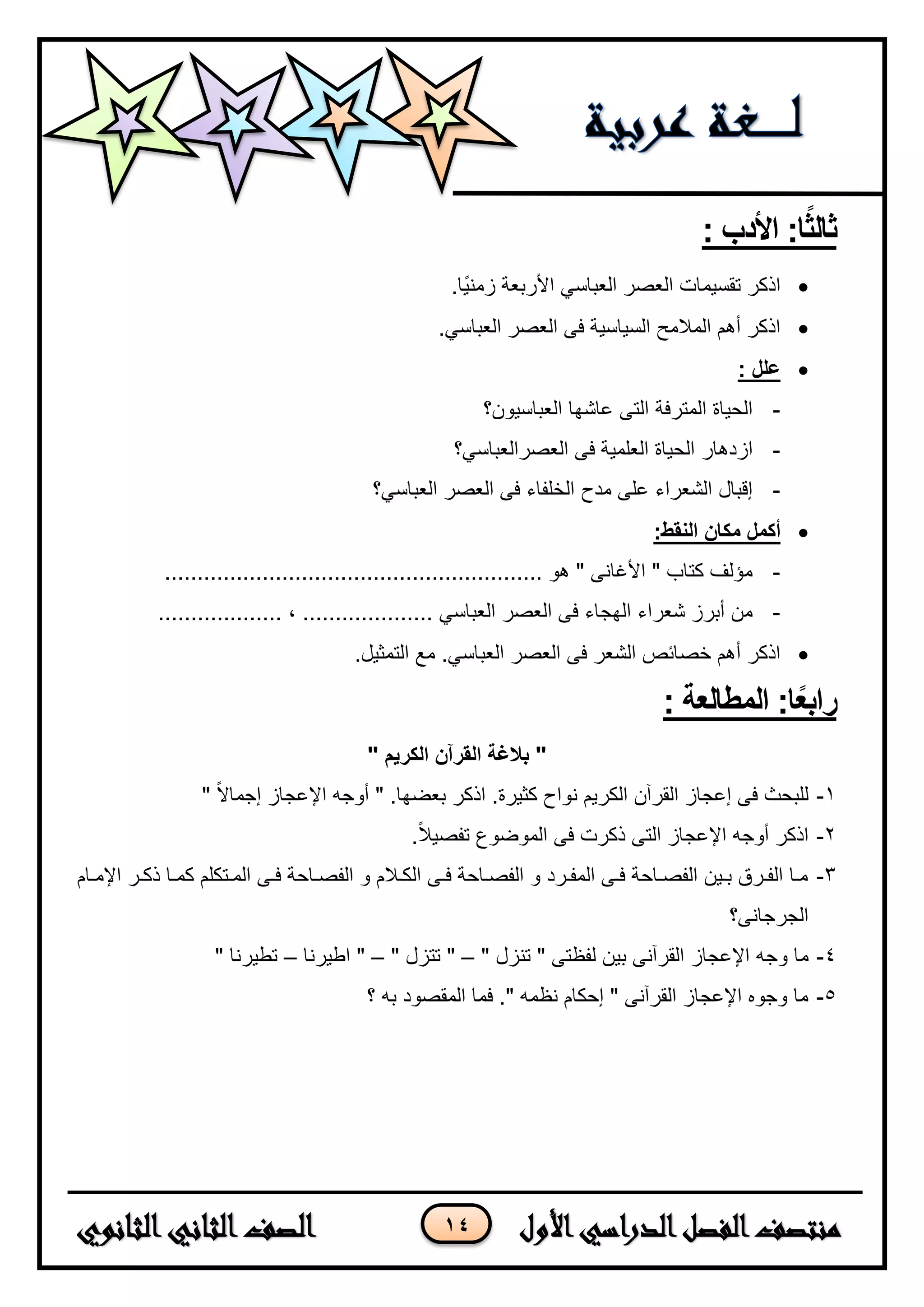 14
‫ثا‬‫ل‬ً‫ث‬: ‫األدب‬ :‫ا‬
‫األربعة‬ ً‫العباس‬ ‫العصر‬ ‫تقسٌمات‬ ‫اذكر‬.‫ًا‬ٌ‫زمن‬
.ً‫العباس‬ ‫العصر‬ ‫فى‬ ‫السٌاسٌة‬ ‫المالمح‬ ‫أهم‬ ‫اذكر‬
: ‫علل‬
-‫المترفة‬ ‫الحٌاة‬‫العباسٌون؟‬ ‫عاشها‬ ‫التى‬
-‫ازدهار‬‫العصرالعباسً؟‬ ‫فى‬ ‫العلمٌة‬ ‫الحٌاة‬
-‫مدح‬ ‫على‬ ‫الشعراا‬ ‫إقبال‬‫العباسً؟‬ ‫العصر‬ ‫فى‬ ‫الخلفاا‬
:‫النقط‬ ‫مكان‬ ‫أكمل‬
-‫هو‬ " ‫األغانى‬ " ‫كتاب‬ ‫مؤلف‬..........................................................
-................... ، .................... ً‫العباس‬ ‫العصر‬ ‫فى‬ ‫الهجاا‬ ‫شعراا‬ ‫أبرز‬ ‫من‬
.‫التمثٌل‬ ‫مع‬ .ً‫العباس‬ ‫العصر‬ ‫فى‬ ‫الشعر‬ ‫خصائص‬ ‫أهم‬ ‫اذكر‬
‫ر‬‫ا‬‫ب‬ً‫ع‬‫ا‬: ‫المطالعة‬ :
" ‫الكريم‬ ‫القرآن‬ ‫بالغة‬ "
ٔ-‫للبحث‬‫إعجاز‬ ‫فى‬" ً‫ال‬‫إجما‬ ‫اإلعجاز‬ ‫أوجه‬ " .‫بعضها‬ ‫اذكر‬ .‫كثٌرة‬ ‫نواح‬ ‫الكرٌم‬ ‫القرآن‬
ٕ-.ً‫ال‬ٌ‫تفص‬ ‫الموضوع‬ ‫فى‬ ‫ذكرت‬ ‫التى‬ ‫اإلعجاز‬ ‫أوجه‬ ‫اذكر‬
ٖ-‫مام‬‫م‬‫اإلم‬ ‫مر‬‫م‬‫ذك‬ ‫ما‬‫م‬‫كم‬ ‫متكلم‬‫م‬‫الم‬ ‫مى‬‫م‬‫ف‬ ‫ماحة‬‫م‬‫الفص‬ ‫و‬ ‫مالم‬‫م‬‫الك‬ ‫مى‬‫م‬‫ف‬ ‫ماحة‬‫م‬‫الفص‬ ‫و‬ ‫مرد‬‫م‬‫المف‬ ‫مى‬‫م‬‫ف‬ ‫ماحة‬‫م‬‫الفص‬ ‫مٌن‬‫م‬‫ب‬ ‫مرق‬‫م‬‫الف‬ ‫ما‬‫م‬‫م‬
‫الجرجانى؟‬
ٗ-‫وجه‬ ‫ما‬" ‫تنزل‬ " ‫لفظتى‬ ‫بٌن‬ ‫القرآنى‬ ‫اإلعجاز‬–" ‫تتزل‬ "–‫اطٌرنا‬ "–" ‫تطٌرنا‬
٘-‫؟‬ ‫به‬ ‫المقصود‬ ‫فما‬ ." ‫نظمه‬ ‫إحكام‬ " ‫القرآنى‬ ‫اإلعجاز‬ ‫وجوه‬ ‫ما‬
 