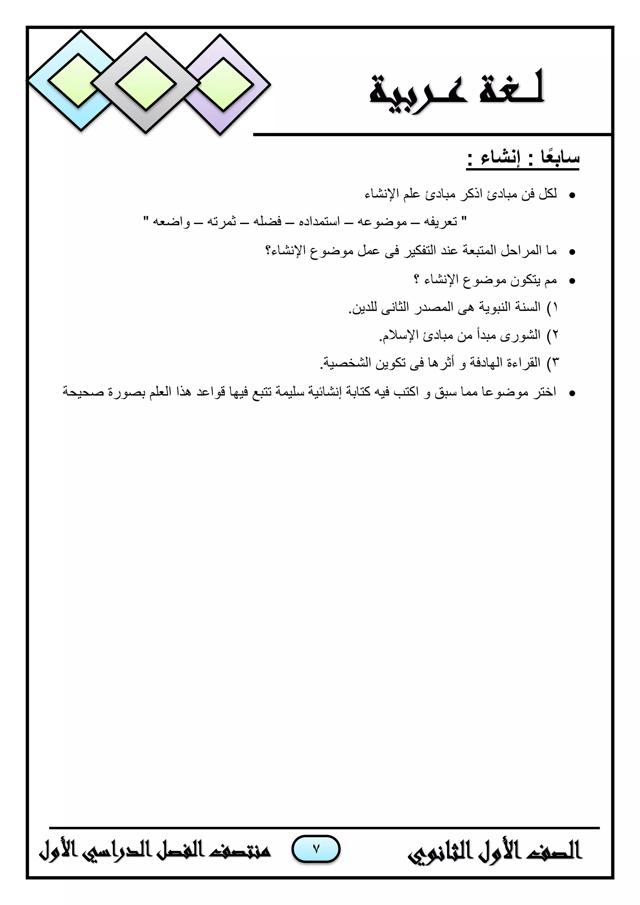 7
: ‫إنشاء‬ : ‫ا‬ً‫ع‬‫ساب‬
‫لكل‬‫ف‬‫اإلنشاء‬ ‫علم‬ ‫مبادئ‬ ‫اذكر‬ ‫مبادئ‬ ‫ن‬
‫تعرٌفه‬ "–‫موضوعه‬–‫استمداده‬–‫فضله‬–‫ثمرته‬–" ‫واضعه‬
‫اإلنشاء؟‬ ‫موضوع‬ ‫عمل‬ ‫فى‬ ‫التفكٌر‬ ‫عند‬ ‫المتبعة‬ ‫المراحل‬ ‫ما‬
‫؟‬ ‫اإلنشاء‬ ‫موضوع‬ ‫ٌتكون‬ ‫مم‬
1)‫السنة‬.‫للدٌن‬ ‫الثانى‬ ‫المصدر‬ ‫هى‬ ‫النبوٌة‬
2).‫اإلسالم‬ ‫مبادئ‬ ‫من‬ ‫مبدأ‬ ‫الشورى‬
3).‫الشخصٌة‬ ‫تكوٌن‬ ‫فى‬ ‫أثرها‬ ‫و‬ ‫الهادفة‬ ‫القراءة‬
‫صحٌحة‬ ‫بصورة‬ ‫العلم‬ ‫هذا‬ ‫قواعد‬ ‫فٌها‬ ‫تتبع‬ ‫سلٌمة‬ ‫إنشائٌة‬ ‫كتابة‬ ‫فٌه‬ ‫اكتب‬ ‫و‬ ‫سبق‬ ‫مما‬ ‫موضوعا‬ ‫اختر‬
 