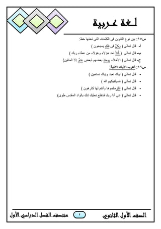 2
‫س‬15::‫خط‬ ‫تحتها‬ ‫التى‬ ‫الكلمات‬ ‫فى‬ ‫التنوٌن‬ ‫نوع‬ ‫بٌن‬
‫أ‬-( ‫تعالى‬ ‫قال‬‫وكل‬‫فى‬‫فلك‬) ‫ٌسبحون‬
‫ب‬-( ‫تعالى‬ ‫فال‬‫ا‬‫ال‬ُ‫ك‬‫هؤالء‬ ‫نمد‬‫وهؤالء‬) ‫ربك‬ ‫عطاء‬ ‫من‬
‫ج‬-‫األخ‬ ( ‫تعالى‬ ‫قال‬‫الء‬‫ٌومئذ‬‫لبعض‬ ‫بعضهم‬‫عدو‬)‫المتقٌن‬ ‫إال‬
‫س‬16::‫اآلتية‬ ‫اآليات‬ ‫أعرب‬
-) ‫نستعٌن‬ ‫وإٌاك‬ ‫نعبد‬ ‫إٌاك‬ ( ‫تعالى‬ ‫قال‬
-( ‫تعالى‬ ‫قال‬‫ف‬) ‫هللا‬ ‫سٌكفٌكهم‬
-( ‫تعالى‬ ‫قال‬‫أ‬‫نلز‬‫وأنتم‬ ‫مكموها‬‫لها‬) ‫كارهون‬
-)‫طوى‬ ‫المقدس‬ ‫بالواد‬ ‫إنك‬ ‫نعلٌك‬ ‫فاخلع‬ ‫ربك‬ ‫أنا‬ ‫إنى‬ ( ‫تعالى‬ ‫قال‬
 