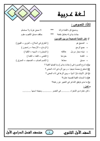 4
: ‫النصوص‬ :‫ا‬ً‫ث‬‫ثال‬
‫نزاله‬ ‫الكماة‬ ‫كره‬ ‫ومدجج‬***‫م‬ ‫ال‬‫معن‬‫مستسلم‬ ‫وال‬ ‫اا‬‫ب‬‫هر‬
‫جا‬‫د‬‫ت‬‫ٌداى‬‫طعنة‬ ‫بعاجل‬ ‫له‬***‫مقوم‬ ‫الكعوب‬ ‫صدق‬ ‫بمثقف‬
‫أ‬):‫القوسين‬ ‫بين‬ ‫من‬ ‫الصحيحة‬ ‫األجابة‬ ‫اختر‬
-‫هو‬ ‫المدجج‬‫الغ‬ (‫السالح‬ ‫فى‬ ‫ارق‬–‫المزٌن‬–) ‫القبٌح‬
-‫الرمح‬ ‫جمع‬‫الرماح‬ (–‫اآلرمحة‬–) ‫رامحون‬
-‫مرسل‬ ‫مجاز‬ ‫نٌابه‬‫عالقته‬‫المجاورة‬ (–‫السٌبه‬–) ‫الكلٌة‬
-‫الكماة‬‫مفردها‬‫الكمنى‬ (–‫الكما‬–) ‫الكمة‬
-‫صدق‬‫معناها‬‫الصلب‬ ‫األصم‬ (–‫الضعٌف‬–) ‫الممزق‬
‫ب‬)‫نوع‬ ‫ما‬‫جاد‬ ( ‫فى‬ ‫الصورة‬‫؟‬ ‫الفنٌة‬ ‫قٌمتها‬ ‫وما‬ ) ‫ٌداى‬ ‫ت‬
)‫ج‬‫ا‬‫ا‬‫ن‬‫محس‬ ‫استخرج‬‫بدٌعٌا‬–ٌ‫ب‬ ‫و‬‫أثره‬ ‫ن‬‫؟‬ ‫المعنى‬ ‫أداء‬ ‫فى‬
)‫د‬‫اا‬ٌ‫أدب‬ ‫ا‬‫نثرا‬ ‫األبٌات‬ ‫انثر‬–‫؟‬ ‫المعنى‬ ‫أداء‬ ‫فى‬ ‫أثرها‬ ‫وبٌن‬
)‫هـ‬‫عنترة؟‬ ‫لقصٌدة‬ ‫الفنٌة‬ ‫السمات‬ ‫ما‬
)‫و‬‫رغبته؟‬ ‫عن‬ ‫التعبٌر‬ ‫فى‬ ‫الشاعر‬ ‫توفٌق‬ ‫مدى‬ ‫ما‬
: ‫أكمل‬
-‫عنترة‬ ‫كان‬‫وج‬ ............. ‫العصر‬ ‫فى‬ ............ ‫الشعراء‬ ‫من‬ٌ‫بت‬............ ‫اسمها‬ ‫ه‬
 