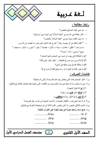 5
: ‫مطالعة‬ :‫ا‬ً‫ع‬‫راب‬
-‫بالخضر؟‬ ‫الصالح‬ ‫العبد‬ ً‫سم‬ ‫لم‬
-‫موسى‬ ‫هللا‬ ً‫نب‬ ‫مكانة‬ ‫اذكر‬"ٌ‫عل‬‫ه‬‫السالم‬"‫إسرائٌل؟‬ ‫بنى‬ ‫أنبٌاء‬ ‫بٌن‬
-‫موسى‬ ‫سٌدنا‬ ‫التقاء‬ ‫سبب‬ ‫ما‬"ٌ‫عل‬‫ه‬‫السالم‬"‫بالخضر؟‬
-.‫الدرس‬ ‫من‬ ‫فهمت‬ ‫ما‬ ‫ضوء‬ ‫فى‬ ‫العبارة‬ ‫هذه‬ ‫اشرح‬ " ‫رجل‬ ‫ٌحوٌه‬ ‫أن‬ ‫من‬ ‫أعظم‬ ‫العلم‬ "
‫انفلق‬ " ‫مرادف‬ ‫ما‬–‫أهداب‬–‫نة‬ِ‫س‬–‫دالئل‬–‫شئون‬ " ‫مفرد‬ ." ‫هضبة‬–‫دالئل‬–" ‫صحف‬
‫وضئ‬ " ‫جمع‬–‫آٌة‬–‫م‬‫ن‬" ‫زلة‬
1)‫؟‬ ‫المسلم‬ ‫وأخٌه‬ ‫المسلم‬ ‫بٌن‬ ‫تسود‬ ‫أن‬ ‫ٌجب‬ ً‫الت‬ ‫العالقة‬ ‫ما‬
2)‫ذلك؟‬ ‫على‬ ‫تدلل‬ ‫كٌف‬ .. ‫الطبقات‬ ‫صراع‬ ‫من‬ ‫برئ‬ ‫اإلسالم‬
3)‫خالف‬ ‫بمن‬ ‫المسلم‬ ‫عالقة‬ ‫ما‬‫ه‬‫الدٌن؟‬ ً‫ف‬
4)‫كلمة‬ ‫جمع‬ ‫وما‬ ، ) ‫النعوت‬ ( ‫كلمة‬ ‫مفرد‬ ‫ما‬‫)؟‬ ‫صراع‬ (
: ‫الصرف‬ :‫ا‬ً‫س‬‫خام‬
‫س‬1‫بها‬ ‫ٌختص‬ ‫التى‬ ‫الموضوعات‬ ‫اذكر‬ :‫الصرف‬ ‫علم‬‫ٌدخلها؟‬ ‫ال‬ ‫والتى‬ ‫؟‬
‫س‬2‫بٌن‬ :‫التص‬ ‫باب‬ ‫فى‬ ‫ٌدخل‬ ‫ال‬ ‫وما‬ ‫ٌدخل‬ ‫ما‬:‫التعلٌل‬ ‫مع‬ ‫التالٌة‬ ‫بالجمل‬ ‫خط‬ ‫تحتها‬ ‫التى‬ ‫الكلمات‬ ‫من‬ ‫رٌف‬
1)(‫يد‬) ‫أٌدٌهم‬ ‫فوق‬ ‫هللا‬
2)(‫أولئك‬‫على‬‫هدى‬) ‫ربهم‬ ‫من‬
3)‫ا‬َّ‫ن‬‫إ‬‫نحن‬‫له‬ ‫وإنا‬ ‫الذكر‬ ‫نزلنا‬‫لحافظون‬)
‫س‬3‫تع‬ ‫ال‬ ‫لم‬ :‫الصرف؟‬ ‫علم‬ ‫أبواب‬ ‫من‬ ‫المبنٌة‬ ‫األسماء‬ ‫و‬ ‫الجامدة‬ ‫األفعال‬ ‫و‬ ‫الحروف‬ ‫د‬
‫س‬4.‫التمثٌل‬ ‫مع‬ ‫اذكرها‬ ‫مستعملة‬ ‫أوزان‬ ‫ثالثة‬ ‫الفاء‬ ‫مكسور‬ ‫كان‬ ‫إذا‬ ‫المجرد‬ ‫الثالثى‬ ‫لالسم‬ :
‫س‬5:‫ضع‬ً‫د‬‫مجر‬ ‫ا‬ً‫ي‬‫رباع‬ ‫ا‬ً‫م‬‫اس‬‫األوزان‬ ‫على‬ ‫مفيدة‬ ‫جمل‬ ‫فى‬ ‫ا‬:‫التالية‬
‫أ‬)............... َّ‫ل‬ِ‫ع‬‫ف‬)‫ب‬................. ‫ل‬َ‫ل‬ْ‫ع‬َ‫ف‬
)‫ج‬............... ‫ل‬َ‫ل‬ْ‫ع‬ُ‫ف‬)‫د‬................. ‫ل‬ُ‫ل‬ْ‫ع‬ُ‫ف‬
)‫هـ‬.............. ‫ِل‬‫ل‬ْ‫ع‬ِ‫ف‬)‫و‬................. ‫ل‬َ‫ل‬ْ‫ع‬ِ‫ف‬
 
