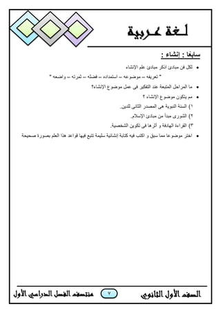 7
: ‫إنشاء‬ : ‫ا‬ً‫ع‬‫ساب‬
‫لكل‬‫ف‬‫اإلنشاء‬ ‫علم‬ ‫مبادئ‬ ‫اذكر‬ ‫مبادئ‬ ‫ن‬
‫تعرٌفه‬ "–‫موضوعه‬–‫استمداده‬–‫فضله‬–‫ثمرته‬–" ‫واضعه‬
‫اإلنشاء؟‬ ‫موضوع‬ ‫عمل‬ ‫فى‬ ‫التفكٌر‬ ‫عند‬ ‫المتبعة‬ ‫المراحل‬ ‫ما‬
‫؟‬ ‫اإلنشاء‬ ‫موضوع‬ ‫ٌتكون‬ ‫مم‬
1)‫السنة‬.‫للدٌن‬ ‫الثانى‬ ‫المصدر‬ ‫هى‬ ‫النبوٌة‬
2).‫اإلسالم‬ ‫مبادئ‬ ‫من‬ ‫مبدأ‬ ‫الشورى‬
3).‫الشخصٌة‬ ‫تكوٌن‬ ‫فى‬ ‫أثرها‬ ‫و‬ ‫الهادفة‬ ‫القراءة‬
‫صحٌحة‬ ‫بصورة‬ ‫العلم‬ ‫هذا‬ ‫قواعد‬ ‫فٌها‬ ‫تتبع‬ ‫سلٌمة‬ ‫إنشائٌة‬ ‫كتابة‬ ‫فٌه‬ ‫اكتب‬ ‫و‬ ‫سبق‬ ‫مما‬ ‫موضوعا‬ ‫اختر‬
 