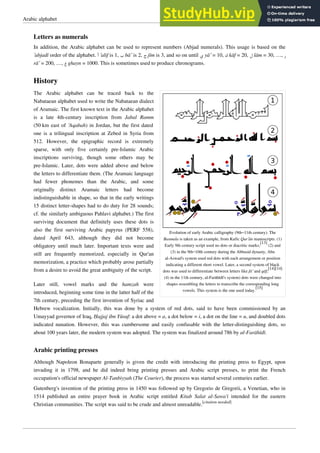 Arabic alphabet 14
Letters as numerals
In addition, the Arabic alphabet can be used to represent numbers (Abjad numerals). This usage is based on the
’abjadī order of the alphabet. ‫ﺃ‬ ’alif is 1, ‫ﺏ‬ bā’ is 2, ‫ﺝ‬ jīm is 3, and so on until ‫ﻱ‬ yā’ = 10, ‫ﻙ‬ kāf = 20, ‫ﻝ‬ lām = 30, …, ‫ﺭ‬
rā’ = 200, …, ‫ﻍ‬ ghayn = 1000. This is sometimes used to produce chronograms.
History
Evolution of early Arabic calligraphy (9th–11th century). The
Basmala is taken as an example, from Kufic Qur’ān manuscripts. (1)
Early 9th century script used no dots or diacritic marks;
[13]
(2) and
(3) in the 9th–10th century during the Abbasid dynasty, Abu
al-Aswad's system used red dots with each arrangement or position
indicating a different short vowel. Later, a second system of black
dots was used to differentiate between letters like fā’ and qāf;
[14][14]
(4) in the 11th century, al-Farāhīdī's system) dots were changed into
shapes resembling the letters to transcribe the corresponding long
vowels. This system is the one used today.
[15]
The Arabic alphabet can be traced back to the
Nabataean alphabet used to write the Nabataean dialect
of Aramaic. The first known text in the Arabic alphabet
is a late 4th-century inscription from Jabal Ramm
(50km east of ‘Aqabah) in Jordan, but the first dated
one is a trilingual inscription at Zebed in Syria from
512. However, the epigraphic record is extremely
sparse, with only five certainly pre-Islamic Arabic
inscriptions surviving, though some others may be
pre-Islamic. Later, dots were added above and below
the letters to differentiate them. (The Aramaic language
had fewer phonemes than the Arabic, and some
originally distinct Aramaic letters had become
indistinguishable in shape, so that in the early writings
15 distinct letter-shapes had to do duty for 28 sounds;
cf. the similarly ambiguous Pahlavi alphabet.) The first
surviving document that definitely uses these dots is
also the first surviving Arabic papyrus (PERF 558),
dated April 643, although they did not become
obligatory until much later. Important texts were and
still are frequently memorized, especially in Qur'an
memorization, a practice which probably arose partially
from a desire to avoid the great ambiguity of the script.
Later still, vowel marks and the hamzah were
introduced, beginning some time in the latter half of the
7th century, preceding the first invention of Syriac and
Hebrew vocalization. Initially, this was done by a system of red dots, said to have been commissioned by an
Umayyad governor of Iraq, Ḥajjaj ibn Yūsuf: a dot above = a, a dot below = i, a dot on the line = u, and doubled dots
indicated nunation. However, this was cumbersome and easily confusable with the letter-distinguishing dots, so
about 100 years later, the modern system was adopted. The system was finalized around 786 by al-Farāhīdī.
Arabic printing presses
Although Napoleon Bonaparte generally is given the credit with introducing the printing press to Egypt, upon
invading it in 1798, and he did indeed bring printing presses and Arabic script presses, to print the French
occupation's official newspaper Al-Tanbiyyah (The Courier), the process was started several centuries earlier.
Gutenberg's invention of the printing press in 1450 was followed up by Gregorio de Gregorii, a Venetian, who in
1514 published an entire prayer book in Arabic script entitled Kitab Salat al-Sawa'i intended for the eastern
Christian communities. The script was said to be crude and almost unreadable.[citation needed]
 