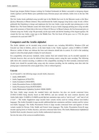 Arabic alphabet 15
Famed type designer Robert Granjon working for Cardinal Ferdinando de Medici succeeded in designing elegant
Arabic typefaces and the Medici press published many Christian prayer and scholarly Arabic texts in the late 16th
century.
The first Arabic books published using movable type in the Middle East were by the Maronite monks at the Maar
Quzhayy Monastery in Mount Lebanon. They transliterated the Arabic language using Syriac script. It took a fellow
goldsmith like Gutenberg to design and implement the first true Arabic script movable type printing press in the
Middle East. The Greek Orthodox monk Abd Allah Zakhir set up an Arabic language printing press using movable
type at the monastery of Saint John at the town of Dhour El Shuwayr in Mount Lebanon, the first homemade press in
Lebanon using true Arabic script. He personally cut the type molds and did the founding of the elegant typeface. He
created the first true Arabic script type in the Middle East. The first book off the press was in 1734; this press
continued to be used until 1899.
[16]
Computers and the Arabic alphabet
The Arabic alphabet can be encoded using several character sets, including ISO-8859-6, Windows-1256 and
Unicode (see links in Infobox, above), in the latter thanks to the "Arabic segment", entries U+0600 to U+06FF.
However, neither of these sets indicate the form each character should take in context. It is left to the rendering
engine to select the proper glyph to display for each character.
For compatibility with previous standards, initial, medial, final and isolated forms can be encoded separately in
Unicode; however, they can also be inferred from their joining context, using the same encoding. The following
table shows this common encoding, in addition to the compatibility encodings for their normally contextual forms
(Arabic texts should be encoded today using only the common encoding, but the rendering must then infer the
joining types to determine the correct glyph forms, with or without ligation).
Unicode
As of Unicode 6.1, the following ranges encode Arabic characters:
• Arabic (0600-06FF)
• Arabic Supplement (0750-077F)
• Arabic Extended-A (08A0-08FF)
• Arabic Presentation Forms-A (FB50-FDFF)
• Arabic Presentation Forms-B (FE70-FEFF)
• Arabic Mathematical Alphabetic Symbols 1EE00-1EEFF)
The basic Arabic range encodes the standard letters and diacritics, but does not encode contextual forms
(U+0621-U+0652 being directly based on ISO 8859-6); and also includes the most common diacritics and
Arabic-Indic digits. U+06D6 to U+06ED encode Qur'anic annotation signs such as "end of ayah" ฀and "start of rub
el hizb" ฀
. The Arabic Supplement range encodes letter variants mostly used for writing African (non-Arabic)
languages. The Arabic Extended-A range encodes additional Qur'anic annotations and letter variants used for various
non-Arabic languages. The Arabic Presentation Forms-A range encodes contextual forms and ligatures of letter
variants needed for Persian, Urdu, Sindhi and Central Asian languages. The Arabic Presentation Forms-B range
encodes spacing forms of Arabic diacritics, and more contextual letter forms. The Arabic Mathematical Alphabetical
Symbols block encodes characters used in Arabic mathematical expressions.
See also the notes of the section on modified letters.
 
