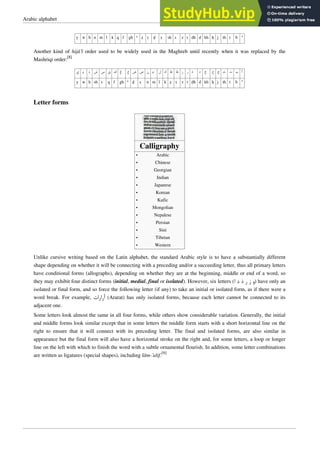 Arabic alphabet 3
y w h n m l k q f gh ‘ ẓ ṭ ḍ ṣ sh s z r dh d kh ḥ j th t b ’
Another kind of hijā’ī order used to be widely used in the Maghreb until recently when it was replaced by the
Mashriqi order:
[8]
‫ﻱ‬ ‫ﻭ‬ ‫ﻩ‬ ‫ﺵ‬ ‫ﺱ‬ ‫ﻕ‬ ‫ﻑ‬ ‫ﻍ‬ ‫ﻉ‬ ‫ﺽ‬ ‫ﺹ‬ ‫ﻥ‬ ‫ﻡ‬ ‫ﻝ‬ ‫ﻙ‬ ‫ﻅ‬ ‫ﻁ‬ ‫ﺯ‬ ‫ﺭ‬ ‫ﺫ‬ ‫ﺩ‬ ‫ﺥ‬ ‫ﺡ‬ ‫ﺝ‬ ‫ﺙ‬ ‫ﺕ‬ ‫ﺏ‬ ‫ﺃ‬
y w h sh s q f gh ‘ ḍ ṣ n m l k ẓ ṭ z r dh d kh ḥ j th t b ’
Letter forms
Calligraphy
•
• Arabic
•
• Chinese
•
• Georgian
•
• Indian
•
• Japanese
•
• Korean
•
• Kufic
•
• Mongolian
•
• Nepalese
•
• Persian
•
• Sini
•
• Tibetan
•
• Western
Unlike cursive writing based on the Latin alphabet, the standard Arabic style is to have a substantially different
shape depending on whether it will be connecting with a preceding and/or a succeeding letter, thus all primary letters
have conditional forms (allographs), depending on whether they are at the beginning, middle or end of a word, so
they may exhibit four distinct forms (initial, medial, final or isolated). However, six letters (‫ﺍ‬ ‫ﺩ‬ ‫ﺫ‬ ‫ﺭ‬ ‫ﺯ‬ ‫ﻭ‬) have only an
isolated or final form, and so force the following letter (if any) to take an initial or isolated form, as if there were a
word break. For example, ‫ﺃﺭﺍﺭﺍﺕ‬ (Ararat) has only isolated forms, because each letter cannot be connected to its
adjacent one.
Some letters look almost the same in all four forms, while others show considerable variation. Generally, the initial
and middle forms look similar except that in some letters the middle form starts with a short horizontal line on the
right to ensure that it will connect with its preceding letter. The final and isolated forms, are also similar in
appearance but the final form will also have a horizontal stroke on the right and, for some letters, a loop or longer
line on the left with which to finish the word with a subtle ornamental flourish. In addition, some letter combinations
are written as ligatures (special shapes), including lām-’alif.[9]
 