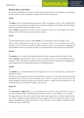 Arabic diacritics 2
Harakat (short vowel marks)
The ḥarakāt, which literally means 'motions', are the short vowel marks. There is some ambiguity as to which tashkīl
are also ḥarakāt; the tanwīn, for example, are markers for both vowels and consonants.
Fatḥah

The fatḥah ⟨‫ﺔ‬‫ﺤ‬‫ﺘ‬‫ﻓ‬⟩ is a small diagonal line placed above a letter, and represents a short /a/. The word fatḥah itself
(‫ﺔ‬‫ﺤ‬‫ﺘ‬‫ﻓ‬) means opening, and refers to the opening of the mouth when producing an /a/. Example with dāl (henceforth,
the base consonant in the following examples): ⟨‫ﺩ‬⟩ /da/.
When a fatḥah is placed before the letter ⟨‫⟩ﺍ‬ (alif), it represents a long /aː/ (as in the English word "father").
Example: ⟨‫ﺍ‬‫ﺩ‬⟩ /daː/. The fatḥah is not usually written in such cases.
Kasrah

A similar diagonal line below a letter is called a kasrah ⟨‫ﺓ‬‫ﺮ‬‫ﺴ‬‫ﻛ‬⟩ and designates a short /i/. Example: ⟨‫ﺩ‬⟩ /di/.
When a kasrah is placed before the letter ⟨‫⟩ﻱ‬ (yā’), it represents a long /iː/ (as in the English word "steed").
Example: ⟨‫ﻱ‬‫ﺩ‬⟩ /diː/. The kasrah is usually not written in such cases but if yā’ is pronounced as a diphthong /aj/,
fatḥah should be written on the preceding consonant to avoid mispronunciation. The word kasrah means 'breaking'.
Ḍammah

The ḍammah ⟨‫ﺔ‬‫ﻤ‬‫ﺿ‬⟩ is a small curl-like diacritic placed above a letter to represent a short /u/. Example: ⟨‫ﺩ‬⟩ /du/.
When a ḍammah is placed before the letter ⟨‫⟩ﻭ‬ (wāw), it represents a long /uː/ (as in the English word "blue").
Example: ⟨‫ﻭ‬‫ﺩ‬⟩ /duː/. The ḍammah is usually not written in such cases but if wāw is pronounced as a diphthong /aw/,
fatḥah should be written on the preceding consonant to avoid mispronunciation.
Maddah
‫ﺁ‬
The maddah ⟨‫ﺓ‬‫ﺪ‬‫ﻣ‬⟩ is a tilde-like diacritic which can appear only on top of an alif and indicates a glottal stop /ʔ/
followed by a long /aː/.
In theory, the same sequence /ʔaː/ could also be represented by two alifs, as in *⟨‫ﺍ‬‫ﺃ‬⟩, where a hamza above the first
alif represents the /ʔ/ while the second alif represents the /aː/. However, consecutive alifs are never used in the
Arabic orthography. Instead, this sequence must always be written as a single alif with a maddah above it—the
combination known as an alif maddah. Example: ⟨‫ﺁﻥ‬‫ﺮ‬‫ﻗ‬⟩ /qurˈʔaːn/.
Dagger alif

The superscript (or dagger) alif ⟨‫ﺔ‬‫ﯾ‬‫ﺮ‬‫ﺠ‬‫ﻨ‬‫ﺧ‬ ‫ﻒ‬‫ﻟ‬‫ﺃ‬⟩ (alif khanjarīyah), is written as short vertical stroke on top of a
consonant. It indicates a long /aː/ sound where alif is normally not written, e.g. ⟨‫ﺍ‬‫ﺬ‬‫ﻫ‬⟩ (hādhā) or ⟨‫ﻦ‬‫ﻤ‬‫ﺣ‬‫ﺭ‬⟩ (raḥmān).
The dagger alif occurs in only a few words, but these include some common ones; it is seldom written, however,
even in fully vocalised texts. Most keyboards do not have dagger alif. The word Allah ⟨‫⟩ﺍﻟﻠﻪ‬ (Allāh) is usually
produced automatically by entering alif lām lām hāʾ. The word consists of alif + ligature of doubled lām with a
shaddah and a dagger alif above lām.
 