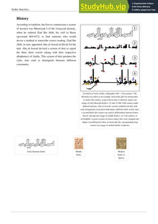 Arabic diacritics 5
History
Evolution of early Arabic calligraphy (9th – 11th century). The
Basmala was taken as an example, from kufic Qur’ān manuscripts.
(1) Early 9th century, script with no dots or diacritic marks (see
image of early Basmala Kufic); (2) and (3) 9th–10th century under
Abbasid dynasty, Abu al-Aswad’s system establish red dots with
each arrangement or position indicating a different short vowel; later,
a second black-dot system was used to differentiate between letters
like fā’ and qāf (see image of middle Kufic); (4) 11th century, in
al-Farāhídi’s system (system we know today) dots were changed into
shapes resembling the letters to transcribe the corresponding long
vowels (see image of modern Kufic in Qur'an).
According to tradition, the first to commission a system
of harakat was Muawiyah I of the Umayyad dynasty,
when he ordered Ziad Ibn Abih, his wālī in Basra
(governed 664–673), to find someone who would
devise a method to transcribe correct reading. Ziad Ibn
Abih, in turn, appointed Abu al-Aswad al-Du'ali for the
task. Abu al-Aswad devised a system of dots to signal
the three short vowels (along with their respective
allophones) of Arabic. This system of dots predates the
i‘jām, dots used to distinguish between different
consonants.
Early Basmala Kufic Middle
Kufic
Modern
Kufic in
Qur'an
 