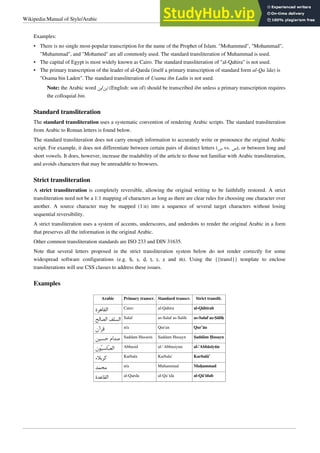 Wikipedia:Manual of Style/Arabic 2
Examples:
• There is no single most-popular transcription for the name of the Prophet of Islam. "Mohammed", "Mohammad",
"Muhammad", and "Mohamed" are all commonly used. The standard transliteration of Muhammad is used.
• The capital of Egypt is most widely known as Cairo. The standard transliteration of "al-Qahira" is not used.
• The primary transcription of the leader of al-Qaeda (itself a primary transcription of standard form al-Qa`ida) is
"Osama bin Laden". The standard transliteration of Usama ibn Ladin is not used.
Note: the Arabic word ‫ﺑﻦ‬/‫ﺍﺑﻦ‬ (English: son of) should be transcribed ibn unless a primary transcription requires
the colloquial bin.
Standard transliteration
The standard transliteration uses a systematic convention of rendering Arabic scripts. The standard transliteration
from Arabic to Roman letters is found below.
The standard transliteration does not carry enough information to accurately write or pronounce the original Arabic
script. For example, it does not differentiate between certain pairs of distinct letters (‫ﺱ‬ vs. ‫)ﺹ‬, or between long and
short vowels. It does, however, increase the readability of the article to those not familiar with Arabic transliteration,
and avoids characters that may be unreadable to browsers.
Strict transliteration
A strict transliteration is completely reversible, allowing the original writing to be faithfully restored. A strict
transliteration need not be a 1:1 mapping of characters as long as there are clear rules for choosing one character over
another. A source character may be mapped (1:n) into a sequence of several target characters without losing
sequential reversibility.
A strict transliteration uses a system of accents, underscores, and underdots to render the original Arabic in a form
that preserves all the information in the original Arabic.
Other common transliteration standards are ISO 233 and DIN 31635.
Note that several letters proposed in the strict transliteration system below do not render correctly for some
widespread software configurations (e.g. ḥ, ṣ, ḍ, ṭ, ṛ, ẓ and ṁ). Using the {{transl}} template to enclose
transliterations will use CSS classes to address these issues.
Examples
Arabic Primary transcr. Standard transcr. Strict translit.
‫ﺍﻟﻘﺎﻫﺮﺓ‬ Cairo al-Qahira al-Qāhirah
‫ﺍﻟﺼﺎﻟﺢ‬ ‫ﺍﻟﺴﻠﻒ‬ Salaf as-Salaf as-Salih as-Salaf aṣ-Ṣāliḥ
‫ﻗﺮﺁﻥ‬ n/a Qur'an Qur’ān
‫ﺣﺴﻴﻦ‬ ‫ﺻﺪﺍﻡ‬ Saddam Hussein Saddam Husayn Ṣaddām Ḥusayn
‫ﻮﻥ‬‫ﻴ‬‫ﺎﺳ‬‫ﺒ‬‫ﺍﻟﻌ‬ Abbasid al-`Abbasiyun al-‘Abbāsīyūn
‫ﻛﺮﺑﻼ‬ Karbala Karbala' Karbalā’
‫ﻣﺤﻤﺪ‬ n/a Muhammad Muḥammad
‫ﺍﻟﻘﺎﻋﺪﺓ‬ al-Qaeda al-Qa`ida al-Qā‘idah
 