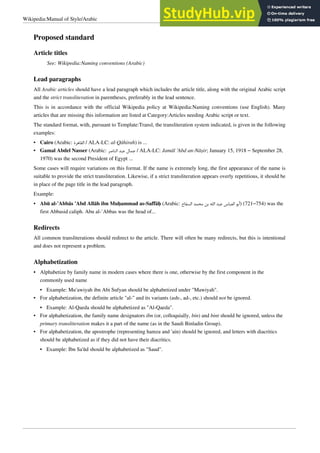 Wikipedia:Manual of Style/Arabic 3
Proposed standard
Article titles
See: Wikipedia:Naming conventions (Arabic)
Lead paragraphs
All Arabic articles should have a lead paragraph which includes the article title, along with the original Arabic script
and the strict transliteration in parentheses, preferably in the lead sentence.
This is in accordance with the official Wikipedia policy at Wikipedia:Naming conventions (use English). Many
articles that are missing this information are listed at Category:Articles needing Arabic script or text.
The standard format, with, pursuant to Template:Transl, the transliteration system indicated, is given in the following
examples:
• Cairo (Arabic: ‫ﺍﻟﻘﺎﻫﺮﺓ‬ / ALA-LC: al-Qāhirah) is ...
• Gamal Abdel Nasser (Arabic: ‫ﺍﻟﻨﺎﺻﺮ‬ ‫ﻋﺒﺪ‬ ‫ﺟﻤﺎﻝ‬ / ALA-LC: Jamāl ‘Abd an-Nāṣir; January 15, 1918 – September 28,
1970) was the second President of Egypt ...
Some cases will require variations on this format. If the name is extremely long, the first appearance of the name is
suitable to provide the strict transliteration. Likewise, if a strict transliteration appears overly repetitious, it should be
in place of the page title in the lead paragraph.
Example:
• Abū al-‘Abbās ‘Abd Allāh ibn Muḥammad as-Saffāḥ (Arabic: ‫ﺍﻟﺴﻔﺎﺡ‬ ‫ﻣﺤﻤﺪ‬ ‫ﺑﻦ‬ ‫ﺍﻟﻠﻪ‬ ‫ﻋﺒﺪ‬ ‫ﺍﻟﻌﺒﺎﺱ‬ ‫)ﺃﺑﻮ‬ (721–754) was the
first Abbasid caliph. Abu al-`Abbas was the head of...
Redirects
All common transliterations should redirect to the article. There will often be many redirects, but this is intentional
and does not represent a problem.
Alphabetization
•
• Alphabetize by family name in modern cases where there is one, otherwise by the first component in the
commonly used name
• Example: Mu‘awiyah ibn Abi Sufyan should be alphabetized under "Mawiyah".
• For alphabetization, the definite article "al-" and its variants (ash-, ad-, etc.) should not be ignored.
• Example: Al-Qaeda should be alphabetized as "Al-Qaeda".
• For alphabetization, the family name designators ibn (or, colloquially, bin) and bint should be ignored, unless the
primary transliteration makes it a part of the name (as in the Saudi Binladin Group).
• For alphabetization, the apostrophe (representing hamza and ‘ain) should be ignored, and letters with diacritics
should be alphabetized as if they did not have their diacritics.
• Example: Ibn Sa'ūd should be alphabetized as "Saud".
 