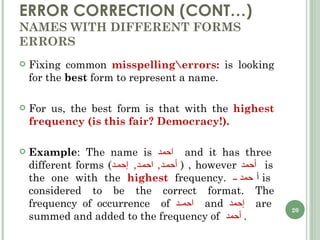 ERROR CORRECTION (CONT…) NAMES WITH DIFFERENT FORMS ERRORS Fixing common  misspelling\errors:  is looking for the  best  form to represent a name. For us, the best form is that with the  highest frequency (is this fair? Democracy!). Example : The name is  احمد  and it has three different forms  ( أحمد ,  احمد ,  إحمد   ) , however  أحمد  is the one with the  highest  frequency.  أ حمد  is considered to be the correct format. The frequency of occurrence  of  احمد  and  إحمد  are summed and added to the frequency of  أحمد   . 