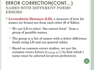 ERROR CORRECTION(CONT…) NAMES WITH DIFFERENT FORMS ERRORS Levenshtein Distance (LD) : a measure of how far names (or forms) are from each other (# of Edits). We use LD to select “the correct form”  from a group of possible names. The group is a list of names with n-letter difference (built using LD and our general table). Based on common errors studies, we use the common errors letters ( أ , ا , إ , آ , و , ي،ى , ه , ة ) to find which name must be selected (or given preference). 