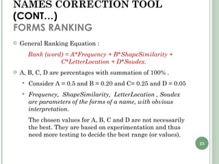 NAMES CORRECTION TOOL  (CONT…) FORMS RANKING General Ranking Equation : Rank (word) = A*Frequency + B*ShapeSimilarity + C*LetterLocation + D*Soudex. A, B, C, D are percentages with summation of 100% . Consider A = 0.5 and B = 0.20 and C= 0.25 and D = 0.05  Frequency,  ShapeSimilarity,  LetterLocation , Soudex are parameters of the forms of a name, with obvious interpretation . The chosen values for A, B, C and D are not necessarily the best. They are based on experimentation and thus need more testing to decide the best range (or values). 