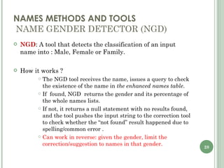 NAMES METHODS AND TOOLS  NAME GENDER DETECTOR (NGD) NGD : A tool that detects the classification of an input name into : Male, Female or Family. How it works ? The NGD tool receives the name, issues a query to check the existence of the name in  the enhanced names table .  If  found, NGD  returns the gender and its percentage of the whole names lists. If not, it returns a null statement with no results found, and the tool pushes the input string to the correction tool to check whether the “not found” result happened due to spelling/common error . Can work in reverse: given the gender, limit the correction/suggestion to names in that gender. 