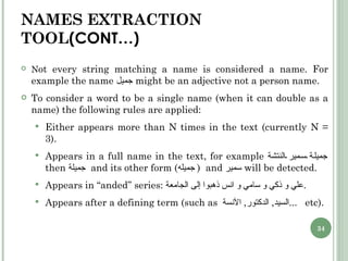 NAMES EXTRACTION TOOL (CONT…) N ot every string matching a name is considered a name. For example the name  جميل   might be an adjective not a person name. To consider a word to be a single name (when it can double as a name) the following rules are applied: Either appears more than N times in the text (currently N = 3). Appears in a full name in the text, for example  جميلة سمير النتشة   then  جميلة  and its other form ( جميله  )  and  سمير   will be detected. Appears in “anded” series:  علي و ذكي و سامي و انس ذهبوا إلى الجامعة . Appears after a defining term (such as  السيد ,  الدكتور ,  الآنسة  ...  etc). 