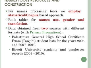 NAMES TOOLS RESOURCES AND CONSTRUCTION For names processing tools we  employ  statistical/Corpus  based approach. Built tables for  names use, gender and translation . Data obtained from  two  sources with different formats (with  Privacy Precautions ): Palestinian General High School Certificate Exam (Tawjihi) student lists for the years 2005 and 2007--2010. Birzeit University students and employees records (2003 --2010). 