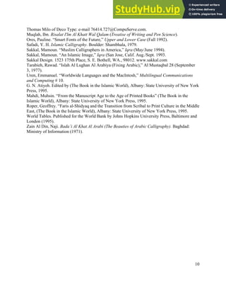10
Thomas Milo of Deco Type: e-mail 76414.727@CompuServe.com.
Muqlah, Ibn. Risalat I'lm Al Khatt Wal Qalam (Treatise of Writing and Pen Science).
Ores, Pauline. “Smart Fonts of the Future,” Upper and Lower Case (Fall 1992).
Safadi, Y. H. Islamic Calligraphy. Boulder: Shambhala, 1979.
Sakkal, Mamoun. “Muslim Calligraphers in America,” Iqra (May/June 1994).
Sakkal, Mamoun. “An Islamic Image,” Iqra (San Jose, Calif. Aug./Sept. 1993.
Sakkal Design. 1523 175th Place, S. E. Bothell, WA., 98012. www.sakkal.com
Tarabieh, Rawad. “Islah Al Lughan Al Arabiya (Fixing Arabic),” Al Mustaqbal 28 (September
3, 1977).
Uren, Emmanuel. “Worldwide Languages and the MacIntosh,” Multilingual Communications
and Computing # 10.
G. N. Atiyeh. Edited by (The Book in the Islamic World), Albany: State University of New York
Press, 1995.
Mahdi, Muhsin. “From the Manuscript Age to the Age of Printed Books” (The Book in the
Islamic World), Albany: State University of New York Press, 1995.
Roper, Geoffrey. “Faris al-Shidyaq and the Transition from Scribal to Print Culture in the Middle
East, (The Book in the Islamic World), Albany: State University of New York Press, 1995.
World Tables. Published for the World Bank by Johns Hopkins University Press, Baltimore and
London (1995).
Zain Al Din, Naji. Bada’i Al Khat Al Arabi (The Beauties of Arabic Calligraphy). Baghdad:
Ministry of Information (1971).
 