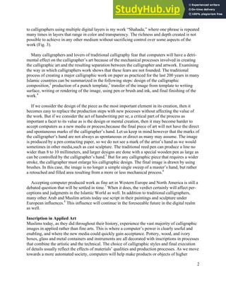 2
to calligraphers using multiple digital layers is my work “Shahada,” where one phrase is repeated
many times in layers that range in color and transparency. The richness and depth created is not
possible to achieve in any other medium without sacrificing control over some aspects of the
work (Fig. 3).
Many calligraphers and lovers of traditional calligraphy fear that computers will have a detri-
mental effect on the calligrapher’s art because of the mechanical processes involved in creating
the calligraphic art and the resulting separation between the calligrapher and artwork. Examining
the way in which calligraphers work shows that these fears are not founded. The traditional
process of creating a major calligraphic work on paper as practiced for the last 200 years in many
Islamic countries can be summarized in the following steps: design of the calligraphic
composition,2
production of a punch template,3
transfer of the image from template to writing
surface, writing or rendering of the image, using pen or brush and ink, and final finishing of the
work.4
If we consider the design of the piece as the most important element in its creation, then it
becomes easy to replace the production steps with new pocesses without affecting the value of
the work. But if we consider the act of handwriting per se, a critical part of the process as
important a facet to its value as is the design or mental creation, then it may become harder to
accept computers as a new media or process,because the final piece of art will not have the direct
and spontaneous marks of the calligrapher’s hand. Let us keep in mind however that the marks of
the calligrapher’s hand are not always as spontaneous or direct as many may assume. The image
is produced by a pen contacting paper, so we do not see a mark of the artist’s hand as we would
sometimes in other media,such as cast sculpture. The traditional reed pen can produce a line no
wider than 8 to 10 millimeters, and larger designs are done with a special wooden pen as large as
can be controlled by the calligrapher’s hand.5
But for any calligraphic piece that requires a wider
stroke, the calligrapher must enlarge his calligraphic design. The final image is drawn by using
brushes. In this case, the image is no longer a simple single sweep of a master’s hand, but rather
a retouched and filled area resulting from a more or less mechanical process.6
Accepting computer produced work as fine art in Western Europe and North America is still a
debated question that will be settled in time.7
When it does, the verdict certainly will affect per-
ceptions and judgments in the Islamic World as well. In addition to traditional calligraphers,
many other Arab and Muslim artists today use script in their paintings and sculpture under
European influences.8
This influence will continue in the foreseeable future in the digital realm
as well.
Inscription in Applied Art
Muslims today, as they did throughout their history, experience the vast majority of calligraphic
images in applied rather than fine arts. This is where a computer’s power is clearly useful and
enabling, and where the new media could quickly gain acceptance. Pottery, wood, and ivory
boxes, glass and metal containers and instruments are all decorated with inscriptions in processes
that combine the artistic and the technical. The choice of calligraphic styles and final execution
of details usually reflect the effects of materials’ qualities and production processes. As we move
towards a more automated society, computers will help make products or objects of higher
 