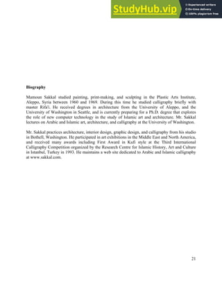 21
Biography
Mamoun Sakkal studied painting, print-making, and sculpting in the Plastic Arts Institute,
Aleppo, Syria between 1960 and 1969. During this time he studied calligraphy briefly with
master Rifa'i. He received degrees in architecture from the University of Aleppo, and the
University of Washington in Seattle, and is currently preparing for a Ph.D. degree that explores
the role of new computer technology in the study of Islamic art and architecture. Mr. Sakkal
lectures on Arabic and Islamic art, architecture, and calligraphy at the University of Washington.
Mr. Sakkal practices architecture, interior design, graphic design, and calligraphy from his studio
in Bothell, Washington. He participated in art exhibitions in the Middle East and North America,
and received many awards including First Award in Kufi style at the Third International
Calligraphy Competition organized by the Research Centre for Islamic History, Art and Culture
in Istanbul, Turkey in 1993. He maintains a web site dedicated to Arabic and Islamic calligraphy
at www.sakkal.com.
 