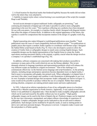 5
2. A fixed location for diacritical marks that hindered legibility because the marks did not relate
well to the letters they were attached to.
3. Inability to typeset styles where vertical kerning is an essential part of the script (for example
Ruqa’a and Thuluth).
Several recent attempts to typeset traditional Arabic calligraphy are promising,17
and
continuing developments of digital type will make it possible to achieve more calligraphic
typesetting in the next few years.18
New typefaces reflecting new aesthetics have been designed
for use with com-puters. An example is a typeface family which I designed with diagonal strokes
that reflect the shapes of Eastern Kufic. In addition to the original appearance of the letters, this
typeface is useful for compositions that incorporate rotation in the design of a graphic work (Fig.
8).
Digital typesetting also makes bilingual or multilingual publications more feasible.19
Such
publications raise the issue of visual compatibility between different scripts.20
For publications or
graphic pieces that require a modern Arabic typeface to coordinate with Roman script, I designed
the Sakkal Shilia script based on Kufic (Fig. 9). I have also developed a system to allow the
creation of Arabic fonts or calligraphic designs to match some existing English designs. Such
compatible designs use the digital representation of the English forms to create the Arabic
equivalents assuring maximum fidelity to the original, a quality crucial when the design involves
a company’s or a product’s established logo (Fig. 10).
In addition, software companies are concerned with making their products accessible to
customers in many parts of the world which do not use the Roman alphabet. This in turn
demands solutions to language translation and representation problems which will enhance the
way different scripts are handled in a digital environment.21
Part of the challenge is to
communicate effectively via the Internet across language and script boundaries. As the printing
industry, including design and prepress operations become dependent more on digital media, I
find it easier to incorporate calli-graphy into printed work. When calligraphy is in digital form, I
can treat it like other visual images and combine it with illustrations or photographs or use it on
its own. Examples of printed designs that incorporate Arabic calligraphy are shown in Figure 11,
some would not be possible to produce without the use of a computer. Rather than making
printing obsolete, computers are making printed output easier and more sophisticated.
In 1991, I observed an inferior reproduction of one of my calligraphic pieces in a brochure
produced by a Muslim organization in North America. Apparently, it was copied several times
before it was published in a degraded state. I then decided to make available calligraphic artwork
which can be used and reused by the public without any loss in quality.22
High quality
calligraphic images can be used in the form of digital clip art. Predrawn images can be imported
by the user into a document, manipulated, and output without a knowledge or experience of
calligraphy. Complex calligraphic designs can be replicated as clip art and used to enhance
publications. Such designs can be modified to fit specific needs, or used as starting points to
derive new and more personal designs. This process is not new. Computers make it easier and
the end product is of better quality.
 