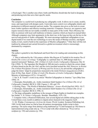 7
a fixed angel. This is another area where Arabs and Muslims should take the lead in designing
and producing tools that serve their specific needs.
Conclusion
The computer is a useful tool in producing my calligraphic work. It allows me to create, modify,
reuse, and experiment with designs easily. It provides more control over calligraphic details and
production in different materials and new media. The computer also gives us the tools to create
more Arabic typefaces and effective teaching materials. Computers, however, are expensive and
require resources that are not readily available in many parts of the world. Their efficiency has
little in common with local craft traditions in Islamic countries which are based on manual labor.
Although computers may limit spontaneity in the short run, in the long run they are the key to the
survival and growth of Arabic calligraphy. We must encourage traditional calligraphers to use
digital media if we want the new technology to serve the needs of Muslim societies, and digital
media, in turn, need to build on the experience of Muslim calligraphers.24
Only then will the rich
tradition be enhanced and carried forward in a global environment which is increasingly
dominated by computers.
NOTES
The author is grateful to Jere Bacharach and Scott Davis for reading and commenting on this
chapter.
1. This is indicated by the 11th century scholar Abu Hayyan Al Tawhidi in his treatise I'lm Al
Kitaba (The science of writing). “Calligraphy is a spiritual June 14, 2000 design made by a
material instrument” Bahnasi, Afif. Al Khatt Al Arabi (Arabic Calligraphy). Damascus: Dar Al
Fikr (1984): 76. The legendary Ibn Muqlah (d. 940) devised a system to check the correct shape
of letters based on the dot, the Alef, and the circle inscribed around the Alef. However, in Risalat
I'lm Al Khatt Wal Qalam (Treatise of Writing and Pen Science), he advised the calligrapher to
judge the letters’ shape by proportions measured in the mind (Nisbaten muqqadaraten fil fikr).
Zain Al Din, Naji. Bada'i Al Khat Al Arabi (The Beauties of Arabic Calligraphy). Baghdad:
Ministry of Information (1971): 114 and 457.
2. See A. R. Yusuff ’s work in my article “Muslim Calligraphers in America.” Iqra (May/June
1994): 19.
3. Ihsanoglu, Ekmeleddin, ed., Arabic translation Saleh Saadawi Fan Al Khatt (The Art of
Calligraphy). Istanbul: IRCICA 1990. Figures 2, 109, and 170.
4. Kesting, Piney. “The World of Mohamed Zakariya.” Aramco World (Jan/Feb 1992): 10-17.
5. Ihsanoglu, Ekmeleddin, ed., Arabic translation Saleh Saadawi Fan Al Khatt (The Art of
Calligraphy). Istanbul: IRCICA 1990, 32.
6. The large calligraphic medallions in the mosque of Hagia Sophia in Istanbul are examples.
See Safadi, Y. H. Islamic Calligraphy. Boulder: Shambhala, 1979, 124.
7. Computer Artist, a Pennwell Publication, lists several digital art exhibits taking place in the
United States every month in addition to digital artists featured in the magazine itself.
8. Ali. Wijdan. Contemporary Art from the Islamic World. London: Scorpion Publishing Ltd,
1989. In this book alone we find at least 46 painters incorporating Arabic script in their
paintings. The styles range from abstract using traditional (p.77) and European (p.130) forms to
representational using script only (p. 173) or script with other elements (p. 79) as well as
sculpture (p. 158) and ceramics (p. 194).
 