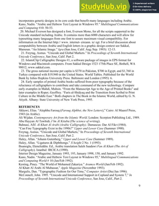 9
incorporates generic designs in its core code that benefit many languages including Arabic.
Kano, Nadin. “Arabic and Hebrew Text Layout in Windows 95.” Multilingual Communications
and Computing #10: 50-53.
20. Michael Everson has designed a font, Everson Mono, for all the scripts supported in the
Unicode standard including Arabic. It contains more than 6000 characters and will allow for
typesetting many languages from one font to assure maximum visual compatibility. For
information on the Internet http:// www. internet- eireann. ie/ egt. For a brief discussion about
computability between Arabic and English letters in a graphic design context see Sakkal,
Mamoun. “An Islamic Image.” Iqra (San Jose, Calif. Aug./Sep. 1993): 12-13.
21. Freytag, Asmus. “Unicode and Global Markets.” In Proceedings of Seventh International
Unicode Conference, San Jose, Calif. Part 2.
22. IslamiClip Calligraphic Designs #1, a software package of images in EPS format for
Windows and Macintosh computers. From Sakkal Design 1523 175th Place SE, Bothell, WA
98012, www.sakkal.com.
23. The gross national income per capita is $370 in Pakistan, $700 in Egypt, and $1,760 in
Turkey compared with $19,940 in the United States. World Tables. Published for the World
Bank by Johns Hopkins University Press. Baltimore and London (1995): 6.
24. Early samples of printed Arabic books suffered from poor typography because of the
reluctance of calligraphers to contribute and take command of the new technology. Compare
early examples in Mahdi, Muhsin. “From the Manuscript Age to the Age of Printed Books” and
later examples in Roper, Geoffrey. “Faris al-Shidyaq and the Transition from Scribal to Print
Culture in the Middle East.” Both chapters in The Book in the Islamic World, edited by G. N.
Atiyeh. Albany: State University of New York Press, 1995.
REFERENCES
Akkawi, Elias. “Alephba Farouq (Farouq Alphbet, the New Letters),” Cairo: Al Maaref Press,
1943 (in Arabic).
Ali Wijdan. Contemporary Art from the Islamic World. London: Scorpion Publishing Ltd., 1989.
Abu Hayyan Al Tawhidi. I’lm Al Kitaba (The science of writing).
Bahnasi, Afif. Al Khatt Al Arabi (Arabic Calligraphy). Damascus: Dar Al Fikr (1984).
“Can Fine Typography Exist in the 1990s?” Upper and Lower Case (Summer 1990).
Freytag, Asmus. “Unicode and Global Markets,” In Proceedings of Seventh International
Unicode Conference, San Jose, Calif. Part 2.
Haley, Allan. “Johann Gutenberg,” Upper and Lower Case (Summer 1989).
Haley, Allan. “Ligatures & Diphthongs.” X height 2 No. 1 (1993).
Ihsanoglu, Ekmeleddin. Ed., Arabic translation Saleh Saadawi Fan Al Khatt (The Art of
Calligraphy). Istanbul: IRCICA (1990).
Interior Design Magazine, January 1993, 193, January 1998, 150, and January 1992.
Kano, Nadin. “Arabic and Hebrew Text Layout in Windows 95,” Multilingual Communications
and Computing World # 10 (Jan/Feb 1992).
Kesting, Piney. “The World of Mohamed Zakariya.” Aramco World (Jan/Feb 1992).
Al Khatt Al Arabi Al Mubassat,” Apple Magazine (November 1993).
Margulis, Dan. “Typographic Fashion for Our Time,” Computer Artist (Dec/Jan 1996).
McConnell, John. 1995. “Unicode and International Support in Copland and System 7,” In
Proceedings of Seventh International Unicode Conference, San Jose, Calif., Part 2.
 