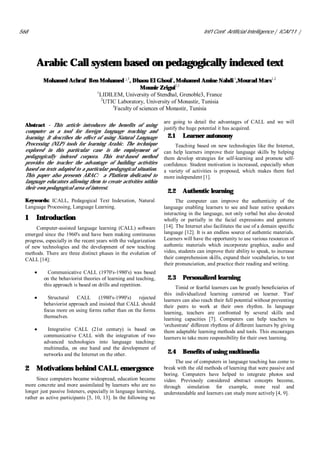 568                                                                                    Int'l Conf. Artificial Intelligence | ICAI'11 |




       Arabic Call system based on pedagogically indexed text
          Mohamed Achraf Ben Mohamed 2,3, Dhaou El Ghoul1, Mohamed Amine Nahdi 1,Mourad Mars1,2
                                               Mounir Zrigui2,3
                            1
                              LIDILEM, University of Stendhal, Grenoble3, France
                               2
                                UTIC Laboratory, University of Monastir, Tunisia
                                   3
                                    Faculty of sciences of Monastir, Tunisia

                                                                    are going to detail the advantages of CALL and we will
  Abstract - This article introduces the benefits of using
                                                                    justify the huge potential it has acquired.
  computer as a tool for foreign language teaching and
  learning. It describes the effect of using Natural Language        2.1     Learner autonomy
  Processing (NLP) tools for learning Arabic. The technique              Teaching based on new technologies like the Internet,
  explored in this particular case is the employment of             can help learners improve their language skills by helping
  pedagogically indexed corpora. This text-based method             them develop strategies for self-learning and promote self-
  provides the teacher the advantage of building activities         confidence. Student motivation is increased, especially when
  based on texts adapted to a particular pedagogical situation.     a variety of activities is proposed, which makes them feel
  This paper also presents ARAC: a Platform dedicated to            more independent [1].
  language educators allowing them to create activities within
  their own pedagogical area of interest.
                                                                     2.2     Authentic learning
  Keywords: ICALL, Pedagogical Text Indexation, Natural                   The computer can improve the authenticity of the
  Language Processing, Language Learning.                           language enabling learners to see and hear native speakers
                                                                    interacting in the language, not only verbal but also devoted
  1    Introduction                                                 wholly or partially in the facial expressions and gestures
       Computer-assisted language learning (CALL) software          [14]. The Internet also facilitates the use of a domain specific
  emerged since the 1960's and have been making continuous          language [12]. It is an endless source of authentic materials.
  progress, especially in the recent years with the vulgarization   Learners will have the opportunity to use various resources of
  of new technologies and the development of new teaching           authentic materials which incorporate graphics, audio and
  methods. There are three distinct phases in the evolution of      video, students can improve their ability to speak, to increase
  CALL [14]:                                                        their comprehension skills, expand their vocabularies, to test
                                                                    their pronunciation, and practice their reading and writing.
             Communicative CALL (1970's-1980's) was based
           on the behaviorist theories of learning and teaching,     2.3     Personalized learning
           this approach is based on drills and repetition.
                                                                         Timid or fearful learners can be greatly beneficiaries of
                                                                    this individualized learning centered on learner. 'Fast'
             Structural   CALL      (1980's-1990's)   rejected      learners can also reach their full potential without preventing
           behaviorist approach and insisted that CALL should       their peers to work at their own rhythm. In language
           focus more on using forms rather than on the forms       learning, teachers are confronted by several skills and
           themselves.                                              learning capacities [7]. Computers can help teachers to
                                                                    'orchestrate' different rhythms of different learners by giving
             Integrative CALL (21st century) is based on            them adaptable learning methods and tools. This encourages
           communicative CALL with the integration of two           learners to take more responsibility for their own learning.
           advanced technologies into language teaching:
           multimedia, on one hand and the development of
           networks and the Internet on the other.                   2.4     Benefits of using multimedia
                                                                         The use of computers in language teaching has come to
  2    Motivations behind CALL emergence                            break with the old methods of learning that were passive and
                                                                    boring. Computers have helped to integrate photos and
       Since computers became widespread, education became          video. Previously considered abstract concepts become,
  more concrete and more assimilated by learners who are no         through simulation for example, more real and
  longer just passive listeners, especially in language learning,   understandable and learners can study more actively [4, 9].
  rather as active participants [5, 10, 13]. In the following we
 