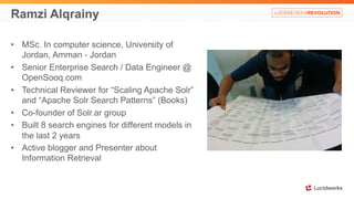 Ramzi Alqrainy 
• MSc. In computer science, University of 
Jordan, Amman - Jordan 
• Senior Enterprise Search / Data Engineer @ 
OpenSooq.com 
• Technical Reviewer for “Scaling Apache Solr” 
and “Apache Solr Search Patterns” (Books) 
• Co-founder of Solr.ar group 
• Built 8 search engines for different models in 
the last 2 years 
• Active blogger and Presenter about 
Information Retrieval 
 