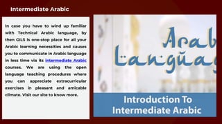 In case you have to wind up familiar
with Technical Arabic language, by
then GILS is one-stop place for all your
Arabic learning necessities and causes
you to communicate in Arabic language
in less time via its intermediate Arabic
courses. We are using the open
language teaching procedures where
you can appreciate extracurricular
exercises in pleasant and amicable
climate. Visit our site to know more.
Intermediate Arabic
 