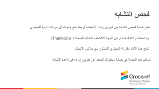 ‫للمحتوي‬ ‫أدبية‬ ‫سرقات‬ ‫أي‬ ‫حدوث‬ ‫منع‬ ‫فرصة‬ ‫األعضاء‬ ‫رف‬ ‫كروس‬ ‫من‬ ‫التشابه‬ ‫فحص‬ ‫خدمة‬ ‫تمنح‬
iThenticate ‫قاعدة‬ ‫أداة‬ ‫استخدام‬ ‫يتم‬‫ترنتن‬‫المسماة‬ ‫التشابه‬ ‫الكتشاف‬ ‫القوية‬/
‫األبحاث‬ ‫ماليين‬ ‫مع‬ ‫المنشور‬ ‫المحتوي‬ ‫مقارنة‬ ‫األداة‬ ‫هذه‬ ‫تمنح‬
‫قاعدة‬ ‫في‬ ‫إيداعه‬ ‫طريق‬ ‫عن‬ ‫الجديد‬ ‫محتواك‬ ‫حماية‬ ‫في‬ ‫الخدمة‬ ‫هذه‬ ‫تساهم‬‫التشابة‬
‫التشابه‬ ‫فحص‬
 