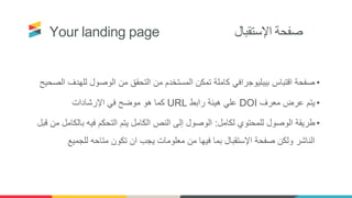 Your landing page ‫اإلستقبال‬ ‫صفحة‬
•‫لل‬ ‫الوصول‬ ‫من‬ ‫التحقق‬ ‫من‬ ‫المستخدم‬ ‫تمكن‬ ‫كاملة‬ ‫بيبليوجرافي‬ ‫اقتباس‬ ‫صفحة‬‫الصحيح‬ ‫هدف‬
•‫معرف‬ ‫عرض‬ ‫يتم‬DOI‫رابط‬ ‫هيئة‬ ‫علي‬URL‫اإلرشادات‬ ‫في‬ ‫موضح‬ ‫هو‬ ‫كما‬
•‫لكامل‬ ‫للمحتوي‬ ‫الوصول‬ ‫طريقة‬:‫بال‬ ‫فيه‬ ‫التحكم‬ ‫يتم‬ ‫الكامل‬ ‫النص‬ ‫إلى‬ ‫الوصول‬‫قبل‬ ‫من‬ ‫كامل‬
‫للجمي‬ ‫متاحه‬ ‫تكون‬ ‫ان‬ ‫يجب‬ ‫معلومات‬ ‫من‬ ‫فيها‬ ‫بما‬ ‫اإلستقبال‬ ‫صفحة‬ ‫ولكن‬ ‫الناشر‬‫ع‬
 