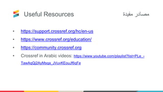 Useful Resources ‫مفيدة‬ ‫مصادر‬
• https://support.crossref.org/hc/en-us
• https://www.crossref.org/education/
• https://community.crossref.org
• Crossref in Arabic videos: https://www.youtube.com/playlist?list=PLe_-
TawAqQj2AyMsqa_JVuvKEouJf6qFe
 