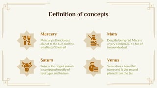 Definition of concepts
Mercury
Mercury is the closest
planet to the Sun and the
smallest of them all
Saturn
Saturn, the ringed planet,
is composed mostly of
hydrogen and helium
Mars
Despite being red, Mars is
a very cold place. Its full of
iron oxide dust
Venus
Venus has a beautiful
name and is the second
planet from the Sun
 
