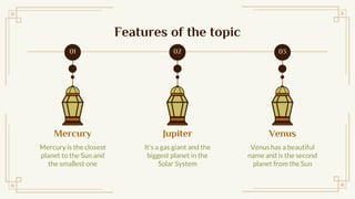 Mercury
Mercury is the closest
planet to the Sun and
the smallest one
Features of the topic
Venus
Venus has a beautiful
name and is the second
planet from the Sun
Jupiter
Its a gas giant and the
biggest planet in the
Solar System
02 03
01
 