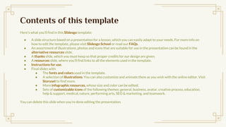 Contents of this template
Heres what youll find in this ݺߣsgo template:
 A slide structure based on a presentation for a lesson, which you can easily adapt to your needs. For more info on
how to edit the template, please visit ݺߣsgo School or read our FAQs.
 An assortment of illustrations, photos and icons that are suitable for use in the presentation can be found in the
alternative resources slide.
 A thanks slide, which you must keep so that proper credits for our design are given.
 A resources slide, where youll find links to all the elements used in the template.
 Instructions for use.
 Final slides with:
 The fonts and colors used in the template.
 A selection of illustrations. You can also customize and animate them as you wish with the online editor. Visit
Storyset to find more.
 More infographic resources, whose size and color can be edited.
 Sets of customizable icons of the following themes: general, business, avatar, creative process, education,
help & support, medical, nature, performing arts, SEO & marketing, and teamwork.
You can delete this slide when youre done editing the presentation.
 