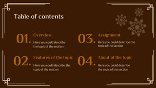 Table of contents
Here you could describe the
topic of the section
Here you could describe
the topic of the section
01. 03.
Features of the topic
Here you could describe the
topic of the section
02. About of the topic
Here you could describe
the topic of the section
04.
Overview Assignment
 