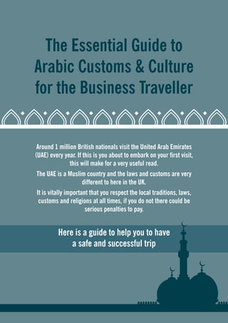 The Essential Guide to 
Arabic Customs & Culture 
for the Business Traveller 
Around 1 million British nationals visit the United Arab Emirates 
(UAE) every year. If this is you about to embark on your first visit, 
this will make for a very useful read. 
The UAE is a Muslim country and the laws and customs are very 
different to here in the UK. 
It is vitally important that you respect the local traditions, laws, 
customs and religions at all times, if you do not there could be 
serious penalties to pay. 
Here is a guide to help you to have 
a safe and successful trip 
 