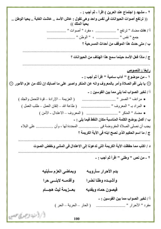 011
٢-‫مشهد‬(‫اجتما‬‫العرين‬ ‫عند‬ ‫ع‬)‫أجب‬ ‫ثم‬ ، ‫اقرأ‬:-
((‫تقول‬ ‫وهى‬ ‫واحد‬ ‫نفس‬ ‫فى‬ ‫الحيوانات‬ ‫أصوات‬ ‫ترتفع‬:‫األسد‬ ‫عاش‬..‫الغابة‬ ‫عاشت‬..‫الوطن‬ ‫يحيا‬..
‫الملك‬ ‫يحيا‬))
‫أ‬/‫هات‬‫مضاد‬"‫ترتفع‬................... "،‫مفرد‬"‫أصوات‬.................. "
‫جمع‬"‫نفس‬............. "........،"‫الوطن‬................ "..........
‫ب‬/‫؟‬ ‫المسرحية‬ ‫أحداث‬ ‫من‬ ‫الموقف‬ ‫هذا‬ ‫حدث‬ ‫متى‬
.....................................................................................................................
‫ج‬/‫ا‬ ‫من‬ ‫الهتاف‬ ‫هذا‬ ‫سمع‬ ‫حينما‬ ‫األسد‬ ‫فعل‬ ‫ماذا‬‫؟‬ ‫لحيوانات‬
......................................................................................................................
‫ا‬ً‫ع‬‫راب‬:‫النصوص‬
١-‫من‬‫موضوع‬"‫سامية‬ ‫آداب‬"‫أجب‬ ‫ثم‬ ‫اقرأ‬:-
۞‫أص‬ ‫ما‬ ‫على‬ ‫واصبر‬ ‫المنكر‬ ‫عن‬ ‫وانه‬ ‫بالمعروف‬ ‫وأمر‬ ‫الصالة‬ ‫أقم‬ ‫بنى‬ ‫يا‬۞ ‫األمور‬ ‫عزم‬ ‫من‬ ‫ذلك‬ ‫إن‬ ‫ابك‬
‫أ‬/‫القوسين‬ ‫بين‬ ‫مما‬ ‫يلى‬ ‫لما‬ ‫الصواب‬ ‫تخير‬:-
‫م‬‫رادف‬"‫الصبر‬( ............................... "‫العزيمة‬–‫اإلرادة‬–‫والجلد‬ ‫التحمل‬ ‫قوة‬)
‫بـ‬ ‫المراد‬"‫المعروف‬( ........................... "‫هللا‬ ‫طاعة‬–‫العمل‬ ‫إتقان‬–‫ا‬ ‫طلب‬‫لعمل‬)
‫مضاد‬"‫المنكر‬( ............................. "‫المعروف‬–‫االعتدال‬-‫األمن‬)
‫ب‬/‫يلى‬ ‫فيما‬ ‫النقط‬ ‫مكان‬ ‫المناسبة‬ ‫الكلمة‬ ‫بوضع‬ ‫أكمل‬:-
‫فى‬ ‫المفروضة‬ ‫الصالة‬ ‫نصلى‬ ‫أن‬ ‫يجب‬...................‫وأن‬ ، ‫لها‬ ‫المحددة‬................‫البالء‬ ‫على‬
‫ج‬/‫الحكيم‬ ‫اسم‬ ‫ما‬‫؟‬ ‫الكريمة‬ ‫اآلية‬ ‫فى‬ ‫ابنه‬ ‫نصح‬ ‫الذى‬
..........................................................................................................................
‫د‬/‫الصوت‬ ‫وخفض‬ ‫المشى‬ ‫فى‬ ‫االعتدال‬ ‫إلى‬ ‫تدعونا‬ ‫التى‬ ‫الكريمة‬ ‫اآلية‬ ‫حفظت‬ ‫مما‬ ‫اكتب‬
..........................................................................................................................
٢-‫من‬‫نص‬"‫وطنى‬"‫أجب‬ ‫ثم‬ ‫اقرأ‬:-
‫سأبنيه‬ ‫العزم‬ ‫وبماضى‬ ‫سأرويـه‬ ‫األحرار‬ ‫بدم‬
‫حرا‬ ‫البنـــى‬ ‫وأقدمــه‬ ‫نضرا‬ ‫وطنا‬ ‫وأشيــده‬
‫ويفديه‬ ‫حماه‬ ‫فيصون‬‫هجـــام‬ ‫ليث‬ ‫بعـــزيمة‬
‫أ‬/‫القوسين‬ ‫بين‬ ‫مما‬ ‫الصواب‬ ‫تخير‬:-
‫مفرد‬"‫األحرار‬( ........................... "‫الحار‬–‫الحرية‬–‫الحر‬)
 