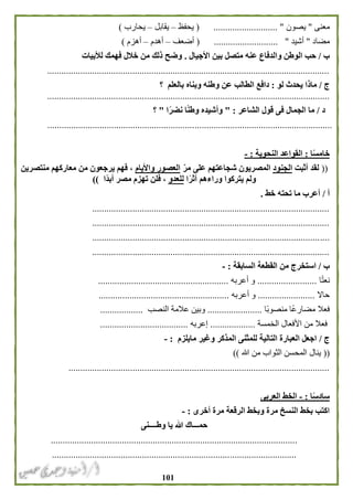 010
‫معنى‬"‫يصون‬( ........................... "‫يحفظ‬–‫يقابل‬–‫يحارب‬)
‫مضاد‬"‫أشيد‬........................... "(‫أضعف‬–‫أهدم‬–‫أهزم‬)
‫ب‬/‫األجيال‬ ‫بين‬ ‫متصل‬ ‫عنه‬ ‫والدفاع‬ ‫الوطن‬ ‫حب‬.‫لألبيات‬ ‫فهمك‬ ‫خالل‬ ‫من‬ ‫ذلك‬ ‫وضح‬
.......................................................................................................................
‫ج‬/‫لو‬ ‫يحدث‬ ‫ماذا‬:‫و‬ ‫عن‬ ‫الطالب‬ ‫دافع‬‫بالعلم‬ ‫وبناه‬ ‫طنه‬‫؟‬
.......................................................................................................................
‫د‬/‫الشاعر‬ ‫قول‬ ‫فى‬ ‫الجمال‬ ‫ما‬" :‫ا‬ً‫ر‬‫نض‬ ‫ا‬ً‫ن‬‫وط‬ ‫وأشيده‬"‫؟‬
........................................................................................................................
‫ا‬ً‫س‬‫خام‬:‫النحوية‬ ‫القواعد‬:-
((‫أثبت‬ ‫لقد‬‫الجنود‬ّ‫ر‬‫م‬ ‫على‬ ‫شجاعتهم‬ ‫المصريون‬‫واأليام‬ ‫العصور‬‫يرجعون‬ ‫فهم‬ ،‫منتصرين‬ ‫معاركهم‬ ‫من‬
‫ا‬ً‫ر‬‫أث‬ ‫وراءهم‬ ‫يتركوا‬ ‫ولم‬‫للعد‬‫و‬‫ًا‬‫د‬‫أب‬ ‫مصر‬ ‫تهزم‬ ‫فلن‬ ،))
‫أ‬/‫ما‬ ‫أعرب‬‫تحته‬‫خط‬.
....................................................................................................
....................................................................................................
....................................................................................................
....................................................................................................
‫ب‬/‫القطعة‬ ‫من‬ ‫استخرج‬‫السابقة‬:-
‫ا‬ً‫ت‬‫نع‬.........................‫أعربه‬ ‫و‬.......................................................
‫حاال‬........................‫أعربه‬ ‫و‬.......................................................
‫ًا‬‫ب‬‫منصو‬ ‫ًا‬‫ع‬‫مضار‬ ‫فعال‬.......................‫النصب‬ ‫عالمة‬ ‫وبين‬..................
‫من‬ ‫فعال‬‫الخمسة‬ ‫األفعال‬...................‫إعربه‬.....................................
‫ج‬/‫مايلزم‬ ‫وغير‬ ‫المذكر‬ ‫للمثنى‬ ‫التالية‬ ‫العبارة‬ ‫اجعل‬:-
((‫هللا‬ ‫من‬ ‫الثواب‬ ‫المحسن‬ ‫ينال‬))
..............................................................................................................
‫ا‬ً‫س‬‫ساد‬:-‫العربى‬ ‫الخط‬
‫أخرى‬ ‫مرة‬ ‫الرقعة‬ ‫وبخط‬ ‫مرة‬ ‫النسخ‬ ‫بخط‬ ‫اكتب‬:-
‫وطــــنى‬ ‫يا‬ ‫هللا‬ ‫حمـــاك‬
........................................................................................................
.......................................................................................................
 