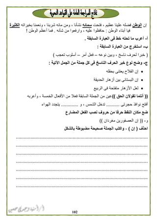 012
‫إن‬‫الوطن‬‫فتحت‬ ، ‫عظيم‬ ‫علينا‬ ‫فضله‬‫سمائه‬‫بخيراته‬ ‫ونعمنا‬ ، ‫شربنا‬ ‫مائه‬ ‫ومن‬ ، ‫نشأنا‬‫الكثيرة‬
‫الوطن‬ ‫أبناء‬ ‫فيا‬:‫شأنه‬ ‫من‬ ‫وارفعوا‬ ، ‫عليه‬ ‫حافظوا‬.‫الوطن‬ ‫أعظم‬ ‫فما‬!
‫أ‬-‫السابقة‬ ‫العبارة‬ ‫فى‬ ‫خط‬ ‫تحته‬ ‫ما‬ ‫أعرب‬.
‫ب‬-‫السابقة‬ ‫العبارة‬ ‫من‬ ‫استخرج‬:
(‫لحرف‬ ‫خبرا‬‫نوعه‬ ‫وبين‬ ، ‫ناسخ‬–‫ف‬‫أمر‬ ‫عل‬–‫تعجب‬ ‫أسلوب‬)
‫ج‬-‫اآلتية‬ ‫الجمل‬ ‫من‬ ‫جملة‬ ‫كل‬ ‫فى‬ ‫الناسخ‬ ‫الحرف‬ ‫خبر‬ ‫نوع‬ ‫وضح‬:
‫بحقله‬ ‫يعتنى‬ ‫الفالح‬ ‫إن‬
‫الحديقة‬ ‫أزهار‬ ‫بين‬ ‫البستانى‬ ‫إن‬
‫الربيع‬ ‫فى‬ ‫متفتحة‬ ‫األزهار‬ ‫لعل‬
((‫الحق‬ ‫تقوالن‬ ‫أنتما‬))‫وأعر‬ ، ‫الخمسة‬ ‫األفعال‬ ‫من‬ ‫فعال‬ ‫السابقة‬ ‫الجملة‬ ‫من‬ ‫عين‬‫به‬
‫حجرتى‬ ‫نوافذ‬ ‫أفتح‬..........‫و‬ ، ‫الشمس‬ ‫تدخل‬.............‫الهواء‬ ‫يتجدد‬
‫المضارع‬ ‫الفعل‬ ‫نصب‬ ‫حروف‬ ‫من‬ ‫حرفا‬ ‫النقط‬ ‫مكان‬ ‫ضع‬
‫و‬-((‫مغردان‬ ‫العصفورين‬ ‫إن‬))
‫احذف‬(‫إن‬)‫بالشكل‬ ‫مضبوطة‬ ‫صحيحة‬ ‫الجملة‬ ‫واكتب‬ ،
....................................................................................................
....................................................................................................
....................................................................................................
....................................................................................................
....................................................................................................
....................................................................................................
....................................................................................................
 