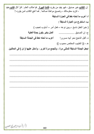 013
‫إن‬‫الكتاب‬‫يقرؤه‬ ‫من‬ ‫يفيد‬ ‫فهو‬ ، ‫صديق‬ ‫خير‬‫فائدة‬‫كبيرة‬.‫العلم‬ ‫طالب‬ ‫فيا‬:‫كل‬ ‫اقرأ‬‫كتاب‬‫مفيد‬
‫وت‬ ، ‫معلوماتك‬ ‫لتزيد‬ ،‫صالحا‬ ‫مواطنا‬ ‫صبح‬.‫يقرؤه‬ ‫لمن‬ ‫الكتاب‬ ‫أنفع‬ ‫فما‬!
‫أ‬-‫السابقة‬ ‫العبارة‬ ‫فى‬ ‫خط‬ ‫تحته‬ ‫ما‬ ‫أعرب‬
‫ب‬-‫السابقة‬ ‫العبارة‬ ‫من‬ ‫استخرج‬:
(‫نوعه‬ ‫وبين‬ ، ‫ناسخ‬ ‫لفعل‬ ‫خبرا‬–‫أمر‬ ‫فعل‬–‫تعجب‬ ‫أسلوب‬)
‫ج‬-‫الصديق‬ ‫إن‬....................‫فعلية‬ ‫جملة‬ ‫يكون‬ ‫بخبر‬ ‫أكمل‬
‫د‬-‫ن‬ ‫الناجح‬ ‫أقبل‬‫مسرورا‬ ‫أبيه‬ ‫حو‬‫السابقة‬ ‫الجملة‬ ‫فى‬ ‫خط‬ ‫تحته‬ ‫ما‬ ‫أعرب‬
‫هـ‬-((‫محبوب‬ ‫المخلص‬ ‫الطبيب‬))
‫عليها‬ ‫وأدخل‬ ، ‫أخرى‬ ‫مرة‬ ‫وللجمع‬ ، ‫مرة‬ ‫للمثنى‬ ‫السابقة‬ ‫الجملة‬ ‫اجعل‬(‫إن‬)‫الحالتين‬ ‫فى‬
....................................................................................................
....................................................................................................
....................................................................................................
....................................................................................................
....................................................................................................
....................................................................................................
....................................................................................................
 